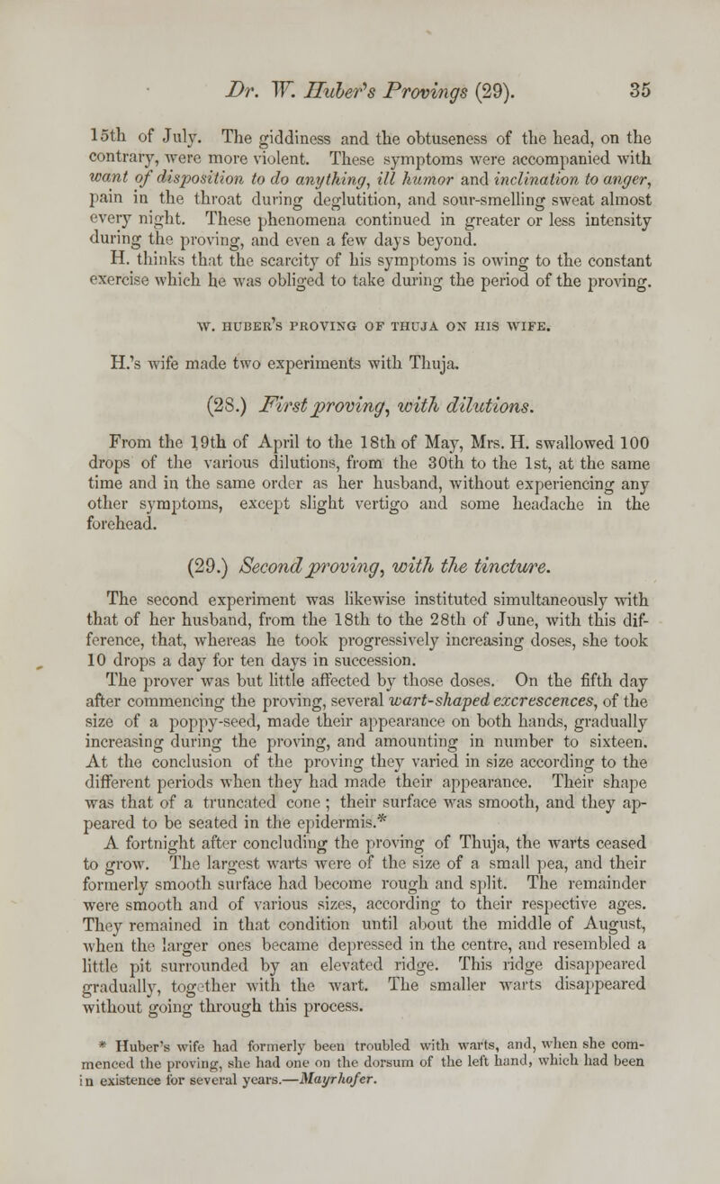 15th of July. The giddiness and the obtuseness of the head, on the contrary, were more violent. These symptoms were accompanied with want of disposition to do anything, ill humor and inclination to anger, pain in the throat during deglutition, and sour-smelling sweat almost every night. These phenomena continued in greater or less intensity during the proving, and even a few days beyond. H. thinks that the scarcity of his symptoms is owing to the constant exercise which he was obliged to take during the period of the proving. w. huber's proving of thuja on his wife. H.'s wife made two experiments with Thuja. (28.) First proving, with dilutions. From the 19th of April to the 18th of May, Mrs. H. swallowed 100 drops of the various dilutions, from the 30th to the 1st, at the same time and in the same order as her husband, without experiencing any other symptoms, except slight vertigo and some headache in the forehead. (29.) Second proving, with the tincture. The second experiment was likewise instituted simultaneously with that of her husband, from the 18th to the 28th of June, with this dif- ference, that, whereas he took progressively increasing doses, she took 10 drops a day for ten days in succession. The prover was but little affected by those doses. On the fifth day after commencing the proving, several wart-shaped excrescences, of the size of a poppy-seed, made their appearance on both hands, gradually increasing during the proving, and amounting in number to sixteen. At the conclusion of the proving they varied in size according to the different periods when they had made their appearance. Their shape was that of a truncated cone ; their surface was smooth, and they ap- peared to be seated in the epidermis.* A fortnight after concluding the proving of Thuja, the warts ceased to grow. The largest warts were of the size of a small pea, and their formerly smooth surface had become rough and split. The remainder were smooth and of various sizes, according to their respective ages. They remained in that condition until about the middle of August, when the larger ones became depressed in the centre, and resembled a little pit surrounded by an elevated ridge. This ridge disappeared gradually, together with the wart. The smaller warts disappeared without going through this process. * Huber's wife had formerly been troubled with warts, and, when she com- menced the proving, she had one on the dorsum of the left hand, which had been in existence lor several years.—Mayrhofcr.