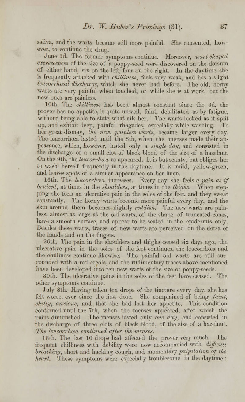 saliva, and the warts became still more painful. She consented, how- ever, to continue the drug. June 3d. The former symptoms continue. Moreover, wart-shaped excrescences of the size of a poppy-seed were discovered on the dorsum of either hand, six on the left, four on the right. In the daytime she is frequently attacked with chilliness, feels very weak, and has a slight leucorrhoeal discharge, which she never had before. The old, horny warts are very painful when touched, or while she is at work, but the new ones are painless. 10th. The chilliness has been almost constant since the 3d, the prover has no appetite, is quite unwell, faint, debilitated as by fatigue, without being able to state what ails her. The warts looked as if split up, and exhibit deep, painful rhagades, especially while washing. To her great dismay, the new, painless warts, became larger every day. The leucorrhoea lasted until the 8th, when the menses made their ap- pearance, which, however, lasted only a single dag, and consisted in the discharge of a small clot of black blood of the size of a hazelnut. On the 9th, the leucorrhoea re-appeared. It is but scanty, but obliges her to wash herself frequently in the daytime. It is mild, yellow-green, and leaves spots of a similar appearance on her linen. 16th. The leucorrhoea increases. Everyday she feels a pain as if bruised, at times in the shoulders, at times in the thighs. When step- ping she feels an ulcerative pain in the soles of the feet, and they sweat constantly. The horny warts become more painful every day, and the skin around them becomes slightly reddish. The new warts are pain- less, almost as large as the old warts, of the shape of truncated cones, have a smooth surface, and appear to be seated in the epidermis only. Besides these warts, traces of new warts are perceived on the dorsa of the hands and on the fingers. 26th. The pain in the shoulders and thighs ceased six days ago, the ulcerative pain in the soles of the feet continues, the leucorrhoea and the chilliness continue likewise. The painful old warts are still sur- rounded with a red areola, and the rudimentary traces above mentioned have been developed into ten new warts of the size of poppy-seeds. 30th. The ulcerative pains in the soles of the feet have ceased. The other symptoms continue. July 8 th. Having taken ten drops of the tincture every day, she has felt worse, ever since the first dose. She complained of being faint, chilly, anxious, and that she had lost her appetite. This condition continued until the 7th, when the menses appeared, after which the pains diminished. The menses lasted only one day, and consisted in the discharge of three clots of black blood, of the size of a hazelnut. The leucorrhoea continued after the menses. 18th. The last 10 drops had affected the prover very much. The frequent chilliness with debility were now accompanied with difficult breathing, short and hacking cough, and momentary palpitation of the heart. These symptoms were especially troublesome in the daytime :