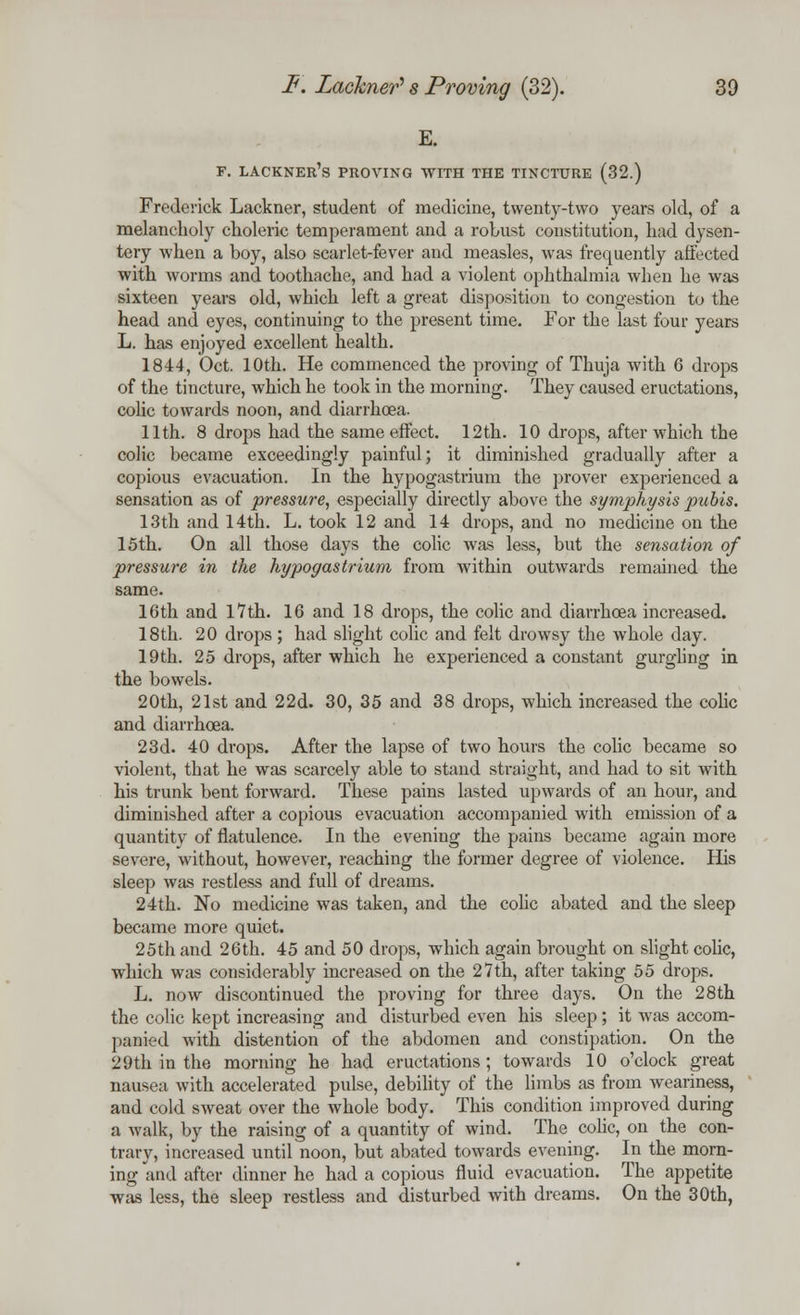 E. F. LACKNER's PROVING WITH THE TINCTURE (32.) Frederick Lackner, student of medicine, twenty-two years old, of a melancholy choleric temperament and a robust constitution, had dysen- tery when a boy, also scarlet-fever and measles, was frequently affected with worms and toothache, and had a violent ophthalmia when he was sixteen years old, which left a great disposition to congestion to the head and eyes, continuing to the present time. For the last four years L. has enjoyed excellent health. 1844, Oct. 10th. He commenced the proving of Thuja with 6 drops of the tincture, which he took in the morning. They caused eructations, colic towards noon, and diarrhoea. 11th. 8 drops had the same effect. 12th. 10 drops, after which the colic became exceedingly painful; it diminished gradually after a copious evacuation. In the hypogastrium the prover experienced a sensation as of pressure, especially directly above the symphysis pubis. 13th and 14th. L. took 12 and 14 drops, and no medicine on the 15th. On all those days the colic was less, but the sensation of pressure in the hypogastrium from within outwards remained the same. 16th and 17th. 16 and 18 drops, the colic and diarrhoea increased. 18 th. 20 drops; had slight colic and felt drowsy the whole day. 19th. 25 drops, after which he experienced a constant gurgling in the bowels. 20th, 21st and 22d. 30, 35 and 38 drops, which increased the colic and diarrhoea. 23d. 40 drops. After the lapse of two hours the colic became so violent, that he was scarcely able to stand straight, and had to sit with his trunk bent forward. These pains lasted upwards of an hour, and diminished after a copious evacuation accompanied with emission of a quantity of flatulence. In the evening the pains became again more severe, without, however, reaching the former degree of violence. His sleep was restless and full of dreams. 24th. No medicine was taken, and the colic abated and the sleep became more quiet. 25th and 26th. 45 and 50 drops, which again brought on slight colic, which was considerably increased on the 27 th, after taking 55 drops. L. now discontinued the proving for three days. On the 28th the colic kept increasing and disturbed even his sleep; it was accom- panied with distention of the abdomen and constipation. On the 29th in the morning he had eructations; towards 10 o'clock great nausea with accelerated pulse, debility of the limbs as from weariness, and cold sweat over the whole body. This condition improved during a walk, by the raising of a quantity of wind. The colic, on the con- trary, increased until noon, but abated towards evening. In the morn- ing and after dinner he had a copious fluid evacuation. The appetite was less, the sleep restless and disturbed with dreams. On the 30th,