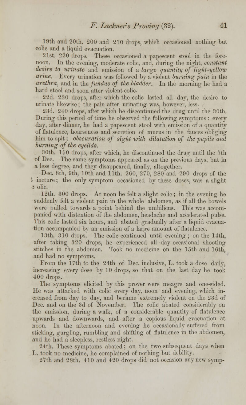 19th and 20th. 200 and 210 drops, which occasioned nothing but colic and a liquid evacuation. 21st. 220 drops. These occasioned a papescent stool in the fore- noon. In the evening, moderate colic, and, during the night, constant desire to urinate and emission of a large quantity of light-yellow urine. Every urination was followed by a violent burning pain in the urethra, and in the fundus of the bladder. In the morning he had a hard stool and soon after violent colic. 22d. 230 drops, after which the colic lasted all day, the desire to urinate likewise; the pain after urinating was, however, less. 23d. 240 drops, after which he discontinued the drug until the 30th. During this period of time he observed the following symptoms: every day, after dinner, he had a papescent stool with emission of a quantity of flatulence, hoarseness and secretion of mucus in the fauces obliging him to spit; obscuration of sight with dilatation of the -pupils and burning of the eyelids. 30th. 150 drops, after which, he discontinued the drug until the 7th of Dec. The same symptoms appeared as on the previous days, but in a less degree, and they disappeared, finally, altogether. Dec. 8th, 9th, 10th and 11th. 260, 270, 280 and 290 drops of the t incture; the only symptom occasioned by these doses, was a slight o olic. 12th. 300 drops. At noon he felt a slight colic; in the evening he suddenly felt a violent pain in the whole abdomen, as if all the bowels were pulled towards a point behind the umbilicus. This was accom- panied with distention of the abdomen, headache and accelerated pulse. This colic lasted six hours, and abated gradually after a liquid evacua- tion accompanied by an emission of a large amount of flatulence. 13th. 310 drops. The colic continued until evening ; on the 14th, after taking 320 drops, he experienced all day occasional shooting stitches in the abdomen. Took no medicine on the 15th and 16th, and had no symptoms. From the 17th to the 24th of Dec. inclusive, L. took a dose daily, increasing every dose by 10 drops, so that on the last day he took 400 drops. The symptoms elicited by this prover were meagre and one-sided. He was attacked with colic every day, noon and evening, which in- creased from day to day, and became extremely violent on the 23d of Dec. and on the 3d of November. The colic abated considerably on the emission, during a walk, of a considerable quantity of flatulence upwards and downwards, and after a copious liquid evacuation at noon. In the afternoon and evening he occasionally suffered from sticking, gurgling, rumbling and shifting of flatulence in the abdomen, and he had a sleepless, restless night. 24th. These symptoms abated; on the two subsequent days when L. took no medicine, he complained of nothing but debility. 27th and 28th. 410 and 420 drops did not occasion any new symp-