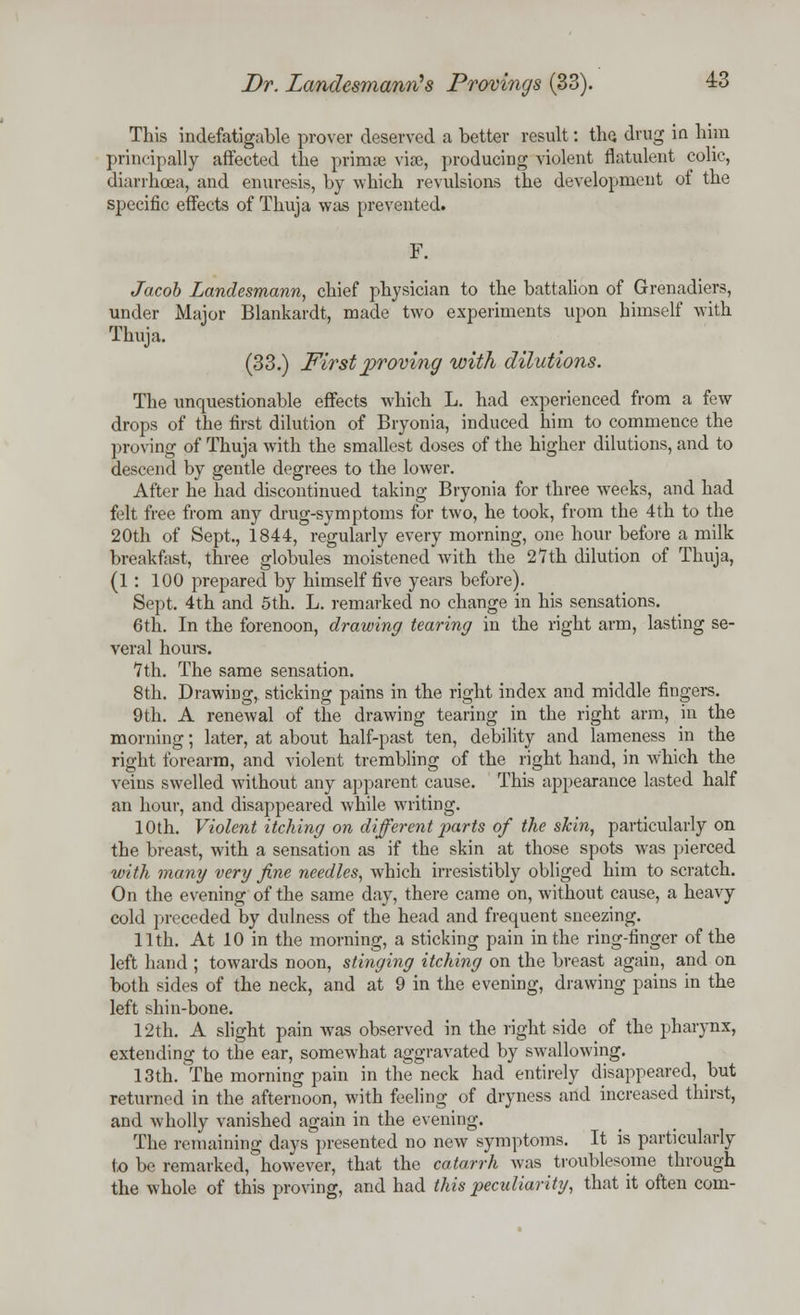 This indefatigable prover deserved a better result: the. drug in him principally affected the primae vise, producing violent flatulent colic, diarrhoea, and enuresis, by which revulsions the development of the specific effects of Thuja was prevented. F. Jacob Landesmann, chief physician to the battalion of Grenadiers, under Major Blankardt, made two experiments upon himself with Thuja. (33.) First proving with dilutions. The unquestionable effects which L. had experienced from a few drops of the first dilution of Bryonia, induced him to commence the proving of Thuja with the smallest doses of the higher dilutions, and to descend by gentle degrees to the lower. After he had discontinued taking Bryonia for three weeks, and had felt free from any drug-symptoms for two, he took, from the 4th to the 20th of Sept., 1844, regularly every morning, one hour before a milk breakfast, three globules moistened with the 27th dilution of Thuja, (1 : 100 prepared by himself five years before). Sept. 4th and 5th. L. remarked no change in his sensations. 6th. In the forenoon, drawing tearing in the right arm, lasting se- veral hours. 7th. The same sensation. 8th. Drawing,, sticking pains in the right index and middle fingers. 9th. A renewal of the drawing tearing in the right arm, in the morning; later, at about half-past ten, debility and lameness in the right forearm, and violent trembling of the right hand, in which the veins swelled without any apparent cause. This appearance lasted half an hour, and disappeared while writing. 10th. Violent itching on different parts of the skin, particularly on the breast, with a sensation as if the skin at those spots was pierced with many very fine needles, which irresistibly obliged him to scratch. On the evening of the same day, there came on, without cause, a heavy cold preceded by dulness of the head and frequent sneezing. 11th. At 10 in the morning, a sticking pain in the ring-finger of the left hand ; towards noon, stinging itching on the breast again, and on both sides of the neck, and at 9 in the evening, drawing pains in the left shin-bone. 12th. A slight pain was observed in the right side of the pharynx, extending to the ear, somewhat aggravated by swallowing. 13th. The morning pain in the neck had entirely disappeared, but returned in the afternoon, with feeling of dryness and increased thirst, and wholly vanished again in the evening. The remaining days presented no new symptoms. It is particularly to be remarked, however, that the catarrh was troublesome through the whole of this proving, and had this peculiarity, that it often com-