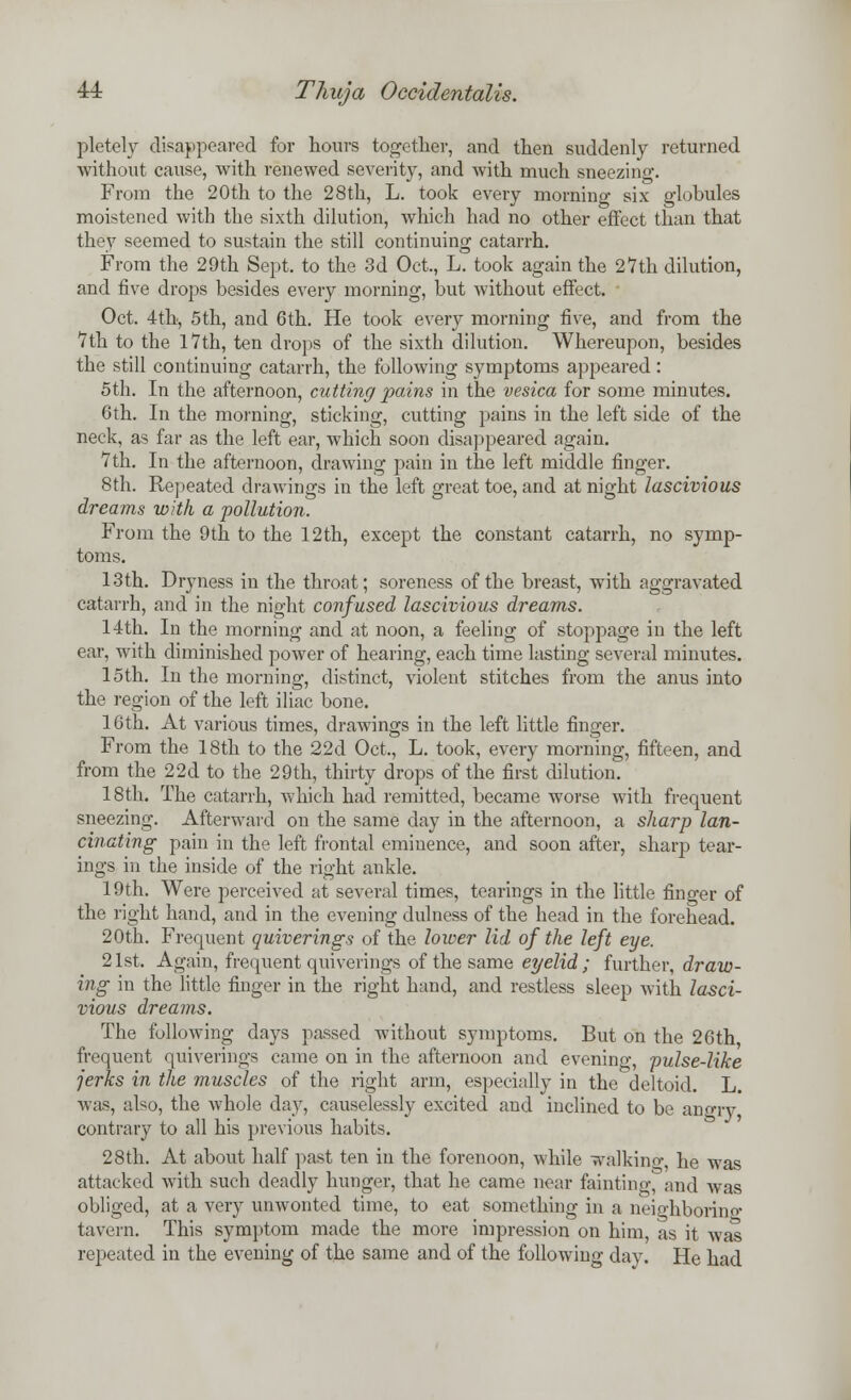 pletely disappeared for hours together, and then suddenly returned without cause, with renewed severity, and with much sneezing. From the 20th to the 28th, L. took every mornino- six globules moistened with the sixth dilution, which had no other effect than that they seemed to sustain the still continuing catarrh. From the 29th Sept. to the 3d Oct., L. took again the 27th dilution, and five drops besides every morning, but without effect. Oct. 4th, 5th, and 6th. He took every morning five, and from the 7 th to the 17th, ten drops of the sixth dilution. Whereupon, besides the still continuing catarrh, the following symptoms appeared: 5th. In the afternoon, cutting pains in the vesica for some minutes. 6th. In the morning, sticking, cutting pains in the left side of the neck, as far as the left ear, which soon disappeared again. 7th. In the afternoon, drawing pain in the left middle finger. 8th. Repeated drawings in the left great toe, and at night lascivious dreams with a pollution. From the 9th to the 12th, except the constant catarrh, no symp- toms. 13th. Dryness in the throat; soreness of the breast, with aggravated catarrh, and in the night confused lascivious dreams. 14th. In the morning and at noon, a feeling of stoppage in the left ear, with diminished power of hearing, each time lasting several minutes. 15th. In the morning, distinct, violent stitches from the anus into the region of the left iliac bone. 16th. At various times, drawings in the left little finger. From the 18th to the 22d Oct., L. took, every morning, fifteen, and from the 22d to the 29th, thirty drops of the first dilution. 18th. The catarrh, which had remitted, became worse with frequent sneezing. Afterward on the same day in the afternoon, a sharp lan- cinating pain in the left frontal eminence, and soon after, sharp tear- ings in the inside of the right ankle. 19th. Were perceived at several times, tearings in the little finger of the right hand, and in the evening dulness of the head in the forehead. 20th. Frequent quiverings of the lower lid of the left eye. 21st. Again, frequent quiverings of the same eyelid; further, draw- ing in the little finger in the right hand, and restless sleep with lasci- vious dreams. The following days passed without symptoms. But on the 26th frequent quiverings came on in the afternoon and evenino-, pulse-like jerks in the muscles of the right arm, especially in the deltoid. L. was, also, the whole day, causelessly excited and inclined to bo angry contrary to all his previous habits. 28th. At about half past ten in the forenoon, while walking he was attacked with such deadly hunger, that he came near fainting, and wTas obliged, at a very unwonted time, to eat something in a neighborino- tavern. This symptom made the more impression on him, as it was repeated in the evening of the same and of the following day. He had