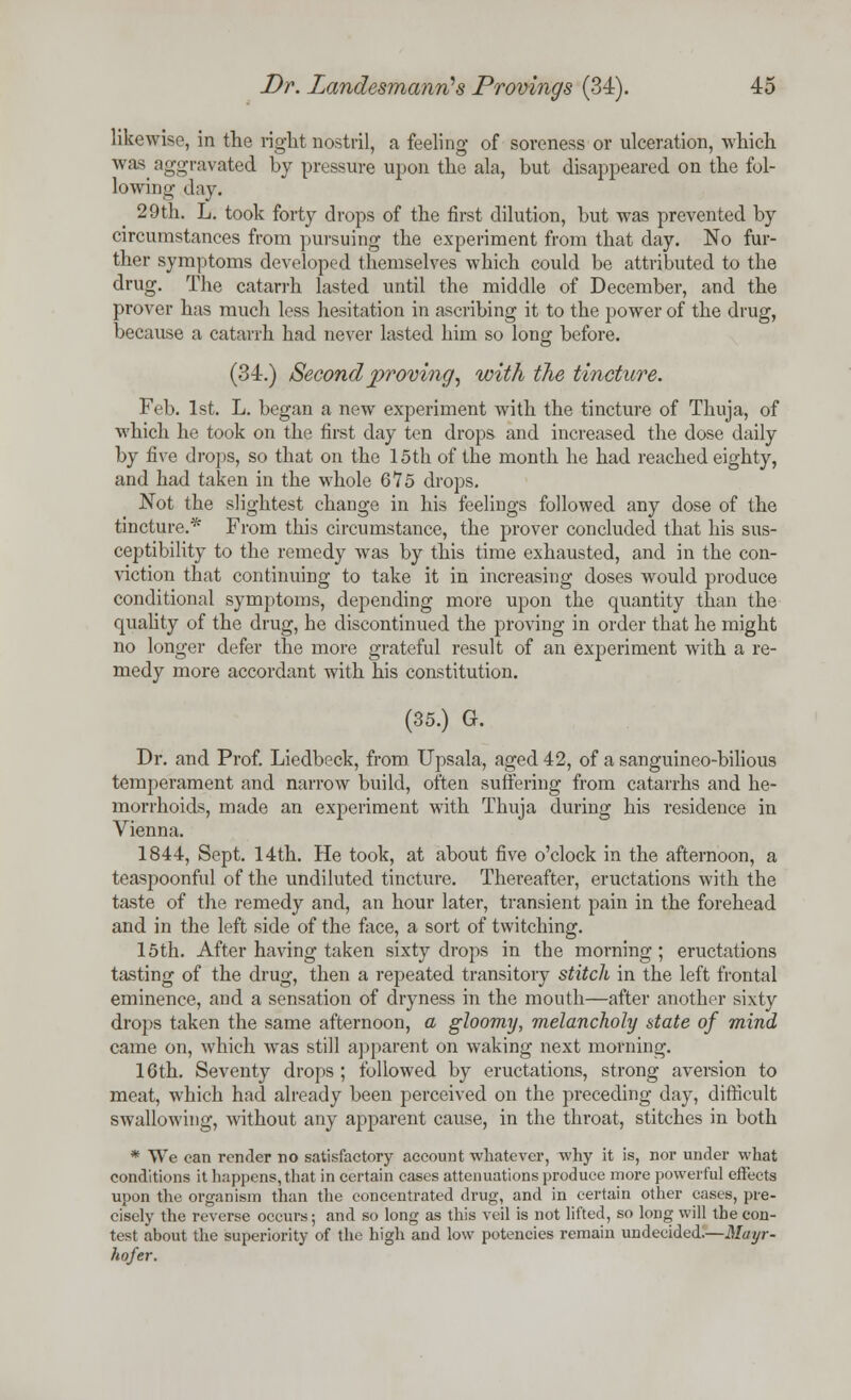 likewise, in the right nostril, a feeling of soreness or ulceration, -which was aggravated by pressure upon the ala, but disappeared on the fol- lowing day. 29th. L. took forty drops of the first dilution, but was prevented by circumstances from pursuing the experiment from that day. No fur- ther symptoms developed themselves which could be attributed to the drug. The catarrh lasted until the middle of December, and the prover has much less hesitation in ascribing it to the power of the drug, because a catarrh had never lasted him so long before. (34.) Second proving, with the tincture. Feb. 1st. L. began a new experiment with the tincture of Thuja, of which he took on the first day ten drops and increased the dose daily by five drops, so that on the 15th of the month he had reached eighty, and had taken in the whole 675 drops. Not the slightest change in his feelings followed any dose of the tincture.* From this circumstance, the prover concluded that his sus- ceptibility to the remedy was by this time exhausted, and in the con- viction that continuing to take it in increasing doses would produce conditional symptoms, depending more upon the quantity than the quality of the drug, he discontinued the proving in order that he might no longer defer the more grateful result of an experiment with a re- medy more accordant with his constitution. (35.) G. Dr. and Prof. Liedbeck, from Upsala, aged 42, of a sanguineo-bilious temperament and narrow build, often suffering from catarrhs and he- morrhoids, made an experiment with Thuja during his residence in Vienna. 1844, Sept. 14th. He took, at about five o'clock in the afternoon, a teaspoonful of the undiluted tincture. Thereafter, eructations with the taste of the remedy and, an hour later, transient pain in the forehead and in the left side of the face, a sort of twitching. 15th. After having taken sixty drops in the morning; eructations tasting of the drug, then a repeated transitory stitch in the left frontal eminence, and a sensation of dryness in the mouth—after another sixty drops taken the same afternoon, a gloomy, melancholy state of mind came on, which was still apparent on waking next morning. 16th. Seventy drops ; followed by eructations, strong aversion to meat, which had already been perceived on the preceding day, difficult swallowing, without any apparent cause, in the throat, stitches in both * We can render no satisfactory account whatever, why it is, nor under what conditions it happens, that in certain cases attenuations produce more powerful effects upon the organism than the concentrated drug, and in certain other cases, pre- cisely the reverse occurs; and so long as this veil is not lifted, so long will the con- test about the superiority of the high and low potencies remain undecided.—Mayr- hofer.