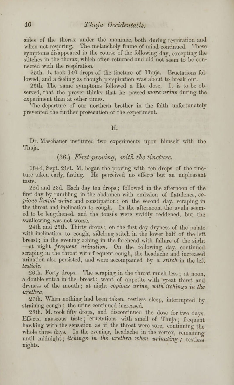 sides of the thorax under the mammae, both during respiration and when not respiring. The melancholy frame of mind continued. These symptoms disappeared in the course of the following day, excepting the stitches in the thorax, which often returned and did not seem to be con- nected with the respiration. 25th. L. took 140 drops of the tincture of Thuja. Eructations fol- lowed, and a feeling as though perspiration was about to break out. 26th. Tbe same symptoms followed a like dose. It is to be ob- served, that the prover thinks that he passed more urine during the experiment than at other times. The departure of our northern brother in the faith unfortunately prevented the further prosecution of the experiment. H. Dr. Maschauer instituted two experiments upon himself with the Thuja. (36.) First proving\ with the tincture. 1844, Sept. 21st. M. began the proving with ten drops of the tinc- ture taken early, fasting. He perceived no effects but an unpleasant taste. 22d and 23d. Each day ten drops; followed in the afternoon of the first day by rumbling in the abdomen with emission of flatulence, co- pious limpid urine and constipation; on the second day, scraping in the throat and inclination to cough. In the afternoon, the uvula seem- ed to be lengthened, and the tonsils were vividly reddened, but the swallowing was not wTorse. 24th and 25th. Thirty drops ; on the first day dryness of the palate with inclination to cough, sidelong stitch in the lower half of the left breast; in the evening aching in the forehead with failure of the sight —at night frequent urination. On the following day, continued scraping in the throat with frequent cough, the headache and increased urination also persisted, and were accompanied by a stitch in the left testicle. 26th. Forty drops. The scraping in the throat much less ; at noon, a double stitch in the breast; want of appetite with great thirst and dryness of the mouth; at night copious urine, with tickings in the urethra. 27th. When nothing had been taken, restless sleep, interrupted by straining cough ; the urine continued increased. 28th. M. took fifty drops, and discontinued the dose for two da vs. Effects, nauseous taste; eructations with smell of Thuja; frequent hawking with the sensation as if the throat wrere sore, continuing the whole three days. In the evening, headache in the vertex, remaining until midnight; tickings in the urethra when urinating; restless nights.