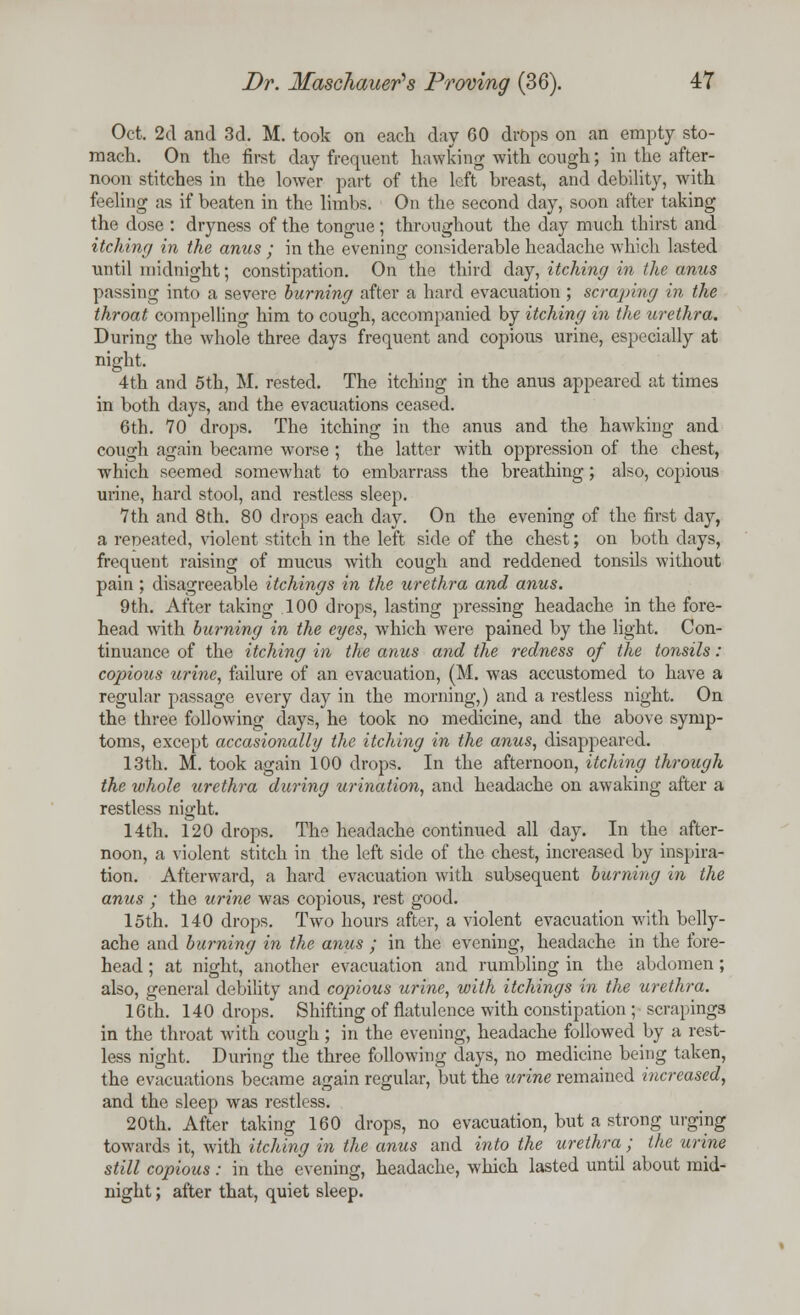 Oct. 2d and 3d. M. took on each day 60 drops on an empty sto- mach. On the first day frequent hawking with cough; in the after- noon stitches in the lower part of the left breast, and debility, with feeling as if beaten in the limbs. On the second day, soon after taking the dose : dryness of the tongue ; throughout the day much thirst and itching in the anus ; in the evening considerable headache which lasted until midnight; constipation. On the third day, itching in the anus passing into a severe burning after a hard evacuation; scraping in the throat compelling him to cough, accompanied by itching in the urethra. During the whole three days frequent and copious urine, especially at night. 4th and 5th, M. rested. The itching in the anus appeared at times in both days, and the evacuations ceased. 6th. 70 drops. The itching in the anus and the hawking and cough again became worse ; the latter with oppression of the chest, which seemed somewhat to embarrass the breathing; also, copious urine, hard stool, and restless sleep. 7th and 8th. 80 drops each day. On the evening of the first day, a repeated, violent stitch in the left side of the chest; on both days, frequent raising of mucus with cough and reddened tonsils without pain ; disagreeable itchings in the urethra and anus. 9th. After taking 100 drops, lasting pressing headache in the fore- head with burning in the eyes, which were pained by the light. Con- tinuance of the itching in the anus and the redness of the tonsils: copious urine, failure of an evacuation, (M. was accustomed to have a regular passage every day in the morning,) and a restless night. On the three following days, he took no medicine, and the above symp- toms, except accasionally the itching in the anus, disappeared. 13th. M. took again 100 drops. In the afternoon, itching through the whole urethra during urination, and headache on awaking after a restless night. 14th. 120 drops. The headache continued all day. In the after- noon, a violent stitch in the left side of the chest, increased by inspira- tion. Afterward, a hard evacuation with subsequent burning in the anus ; the urine was copious, rest good. 15th. 140 drops. Two hours after, a violent evacuation with belly- ache and burning in the anus ; in the evening, headache in the fore- head ; at night, another evacuation and rumbling in the abdomen; also, general debility and copious urine, with itchings in the urethra. 16th. 140 drops. Shifting of flatulence with constipation ; scrapings in the throat with cough; in the evening, headache followed by a rest- less night. During the three following days, no medicine being taken, the evacuations became again regular, but the urine remained increased, and the sleep was restless. 20th. After taking 160 drops, no evacuation, but a strong urging towards it, with itching in the emus and into the urethra ; the urine still copious : in the evening, headache, which lasted until about mid- night ; after that, quiet sleep.