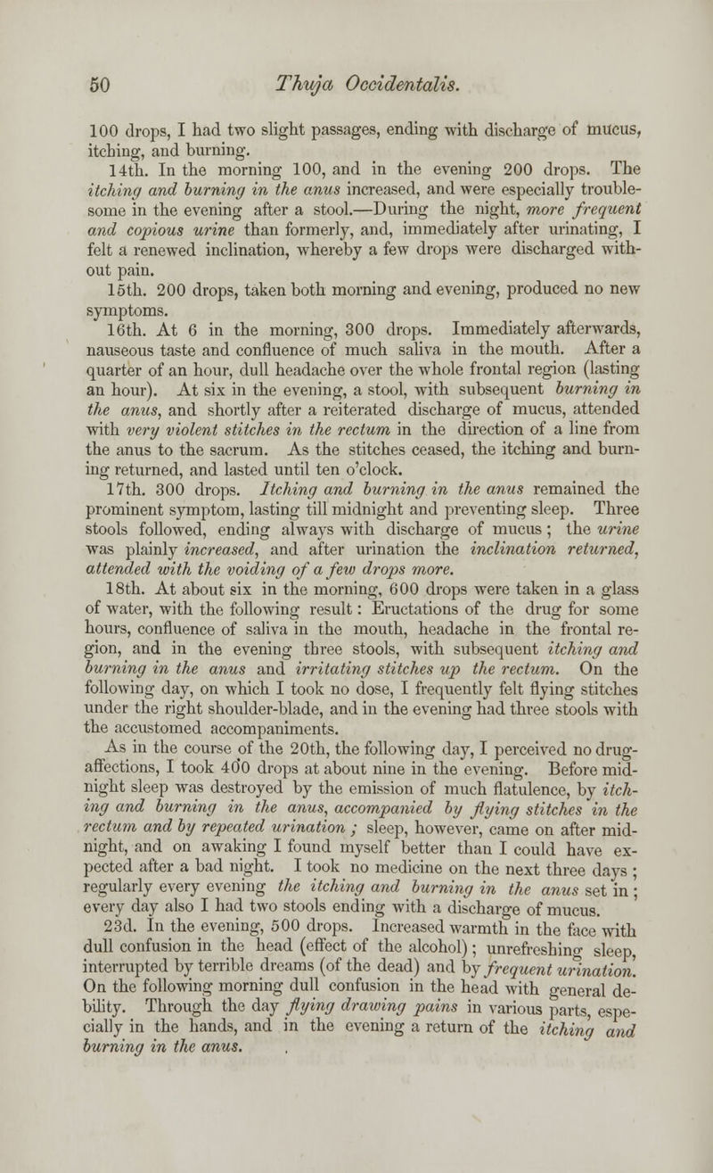 100 drops, I had two slight passages, ending with discharge of mucus, itching, and burning. 14th. In the morning 100, and in the evening 200 drops. The itching and burning in the anus increased, and were especially trouble- some in the evening after a stool.—During the night, more frequent and copious urine than formerly, and, immediately after urinating, I felt a renewed inclination, whereby a few drops were discharged with- out pain. 15th. 200 drops, taken both morning and evening, produced no new symptoms. 16th. At 6 in the morning, 300 drops. Immediately afterwards, nauseous taste and confluence of much saliva in the mouth. After a quarter of an hour, dull headache over the whole frontal region (lasting an hour). At six in the evening, a stool, with subsequent burning in the anus, and shortly after a reiterated discharge of mucus, attended with very violent stitches in the rectum in the direction of a line from the anus to the sacrum. As the stitches ceased, the itching and burn- ing returned, and lasted until ten o'clock. 17th. 300 drops. Itching and burning in the anus remained the prominent symptom, lasting till midnight and preventing sleep. Three stools followed, ending always with discharge of mucus; the urine was plainly increased, and after urination the inclination returned, attended with the voiding of a few drops more. 18th. At about six in the morning, 600 drops were taken in a glass of water, with the following result: Eructations of the drug for some hours, confluence of saliva in the mouth, headache in the frontal re- gion, and in the evening three stools, with subsequent itching and burning in the anus and irritating stitches up the rectum. On the following day, on which I took no dose, I frequently felt flying stitches under the right shoulder-blade, and in the evening had three stools with the accustomed accompaniments. As in the course of the 20th, the following day, I perceived no drug- affections, I took 40*0 drops at about nine in the evening. Before mid- night sleep was destroyed by the emission of much flatulence, by itch- ing and burning in the anus, accompanied by flying stitches in the rectum and by repeated urination ; sleep, however, came on after mid- night, and on awaking I found myself better than I could have ex- pected after a bad night. I took no medicine on the next three days ; regularly every evening the itching and burning in the anus set in ; every day also I had two stools ending with a discharge of mucus. 23d. In the evening, 500 drops. Increased warmth in the face with dull confusion in the head (effect of the alcohol); unrefreshino- sleep interrupted by terrible dreams (of the dead) and by frequent urination. On the following morning dull confusion in the head with general de- bility. Through the day flying drawing pains in various parts espe- cially in the hands, and in the evening a return of the itching and burning in the anus.