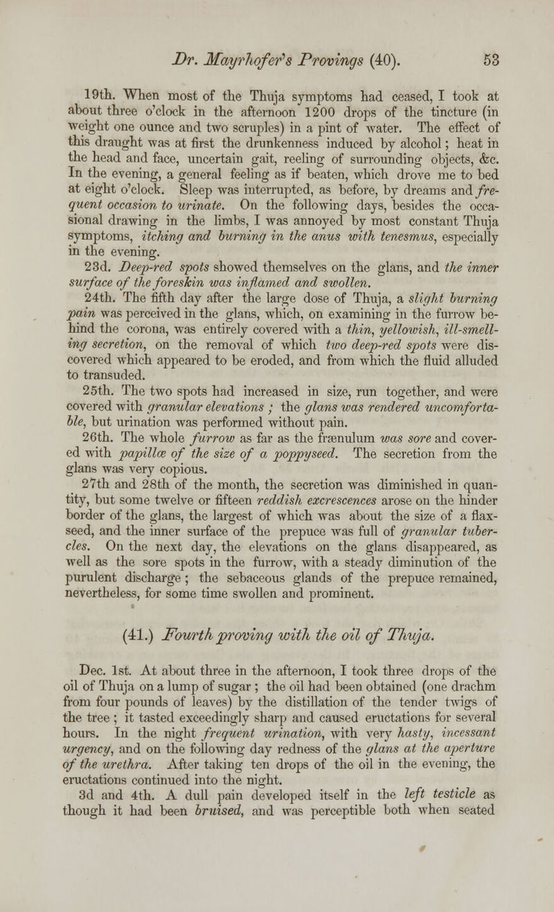 19th. When most of the Thuja symptoms had ceased, I took at about three o'clock in the afternoon 1200 drops of the tincture (in weight one ounce and two scruples) in a pint of water. The effect of this draught was at first the drunkenness induced by alcohol; heat in the head and face, uncertain gait, reeling of surrounding objects, &c. In the evening, a general feeling as if beaten, which drove me to bed at eight o'clock. Sleep was interrupted, as before, by dreams and//e- quent occasion to urinate. On the following days, besides the occa- sional drawing in the limbs, I was annoyed by most constant Thuja symptoms, itching and burning in the anus with tenesmus, especially in the evening. 23d. Deep-red spots showed themselves on the glans, and the inner surface of the foreskin was inflamed and swollen. 24th. The fifth day after the large dose of Thuja, a slight burning pain was perceived in the glans, which, on examining in the furrow be- hind the corona, was entirely covered with a thin, yellowish, ill-smell- ing secretion, on the removal of which two deep-red spots were dis- covered which appeared to be eroded, and from which the fluid alluded to transuded. 25th. The two spots had increased in size, run together, and were covered with granular elevations ; the glans was rendered uncomforta- ble, but urination was performed without pain. 26th. The whole furrow as far as the fraenulum was sore and cover- ed with papilla; of the size of a poppyseed. The secretion from the glans was very copious. 27th and 28th of the month, the secretion was diminished in quan- tity, but some twelve or fifteen reddish excrescences arose on the hinder border of the glans, the largest of which was about the size of a flax- seed, and the inner surface of the prepuce was full of granular tuber- cles. On the next day, the elevations on the glans disappeared, as well as the sore spots in the furrow, with a steady diminution of the purulent discharge ; the sebaceous glands of the prepuce remained, nevertheless, for some time swollen and prominent. (41.) Fourth proving with the oil of Thuja. Dec. 1st. At about three in the afternoon, I took three drops of the oil of Thuja on a lump of sugar ; the oil had been obtained (one drachm from four pounds of leaves) by the distillation of the tender twigs of the tree ; it tasted exceedingly sharp and caused eructations for several hours. In the night frequent urination, with very hasty, incessant urgency, and on the following day redness of the glans at the aperture of the urethra. After taking ten drops of the oil in the evening, the eructations continued into the night. 3d and 4th. A dull pain developed itself in the left testicle as though it had been bruised, and was perceptible both when seated