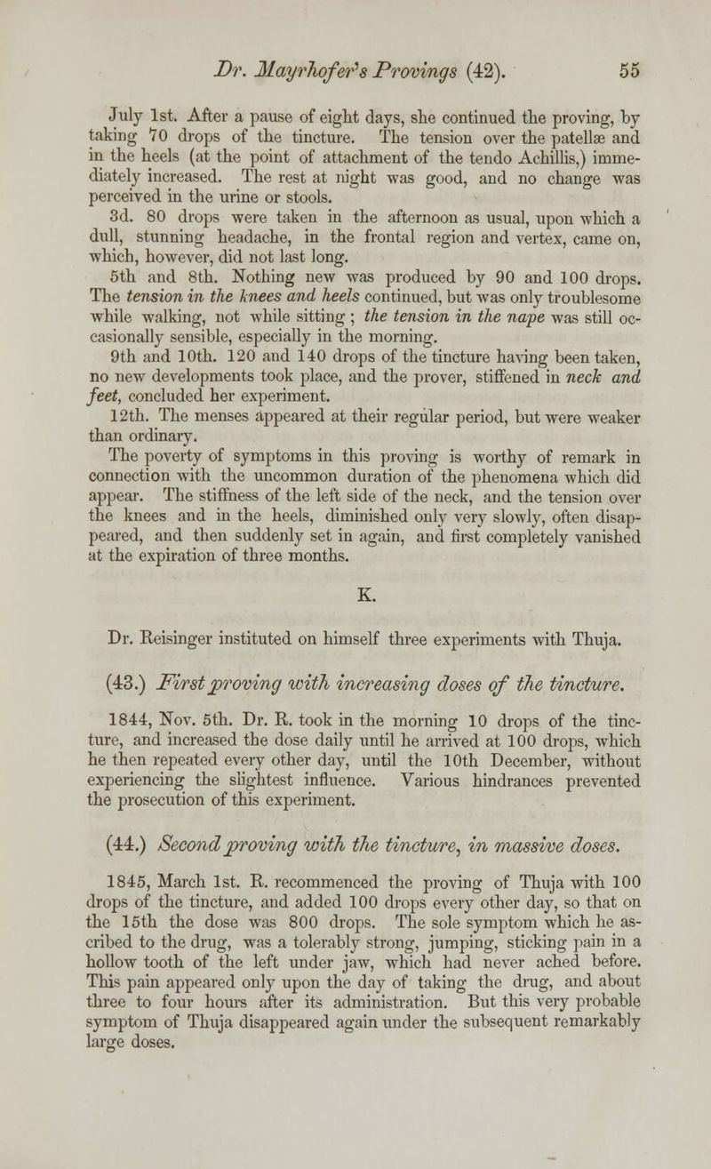 July 1st. After a pause of eight days, she continued the proving, by taking *70 drops of the tincture. The tension over the patellae and in the heels (at the point of attachment of the tendo Achillis,) imme- diately increased. The rest at night was good, and no change was perceived in the urine or stools. 3d. 80 drops were taken in the afternoon as usual, upon which a dull, stunning headache, in the frontal region and vertex, came on, which, however, did not last long. 5th and 8th. Nothing new was produced by 90 and 100 drops. The tension in the knees and heels continued, but Avas only troublesome while walking, not while sitting ; the tension in the nape was still oc- casionally sensible, especially in the morning. 9th and 10th. 120 and 140 drops of the tincture having been taken, no new developments took place, and the prover, stiffened in neck and feet, concluded her experiment. 12th. The menses appeared at their regular period, but were weaker than ordinary. The poverty of symptoms in this proving is worthy of remark in connection with the uncommon duration of the phenomena which did appear. The stiffness of the left side of the neck, and the tension over the knees and in the heels, diminished only very slowly, often disap- peared, and then suddenly set in again, and first completely vanished at the expiration of three months. K. Dr. Reisinger instituted on himself three experiments with Thuja. (43.) First proving with increasing doses of the tincture. 1844, Nov. 5th. Dr. R. took in the morning 10 drops of the tinc- ture, and increased the dose daily until he arrived at 100 drops, which he then repeated every other day, until the 10th December, without experiencing the slightest influence. Various hindrances prevented the prosecution of this experiment. (44.) Second proving with the tincture, in massi/ve doses. 1845, March 1st. R. recommenced the proving of Thuja with 100 drops of the tincture, and added 100 drops every other day, so that on the 15th the dose was 800 drops. The sole symptom which he as- cribed to the drug, was a tolerably strong, jumping, sticking pain in a hollow tooth of the left under jaw, which had never ached before. This pain appeared only upon the day of taking the drug, and about three to four hours after its administration. But this very probable symptom of Thuja disappeared again under the subsequent remarkably large doses.