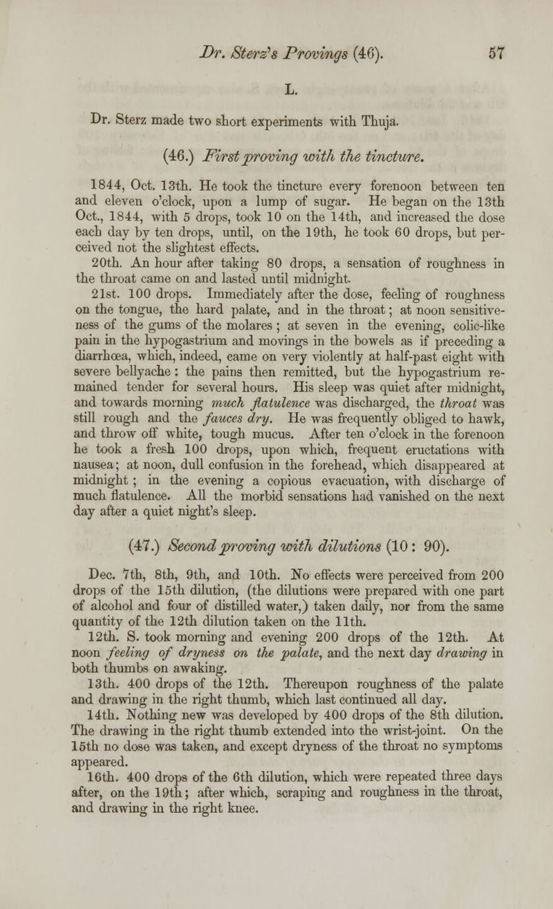 L. Dr. Sterz made two short experiments with Thuja. (46.) First proving with the tincture. 1844, Oct. 13th. He took the tincture every forenoon between ten and eleven o'clock, upon a lump of sugar. He began on the 13th Oct., 1844, with 5 drops, took 10 on the 14th, and increased the dose each day by ten drops, until, on the 19th, he took 60 drops, but per- ceived not the slightest effects. 20th. An hour after taking 80 drops, a sensation of roughness in the throat came on and lasted until midnight. 21st. 100 drops. Immediately after the dose, feeling of roughness on the tongue, the hard palate, and in the throat; at noon sensitive- ness of the gums of the molares; at seven in the evening, colic-like pain in the hypogastrium and movings in the bowels as if preceding a diarrhoea, which, indeed, came on very violently at half-past eight with severe bellyache: the pains then remitted, but the hypogastrium re- mained tender for several hours. His sleep was quiet after midnight, and towards morning much flatulence was discharged, the throat was still rough and the fauces dry. He was frequently obliged to hawk, and throw off white, tough mucus. After ten o'clock in the forenoon he took a fresh 100 drops, upon which, frequent eructations with nausea; at noon, dull confusion in the forehead, which disappeared at midnight ; in the evening a copious evacuation, with discharge of much flatulence. All the morbid sensations had vanished on the next day after a quiet night's sleep. (47.) Second proving with dilutions (10 : 90). Dec. 7th, 8th, 9th, and 10th. No effects were perceived from 200 drops of the 15th dilution, (the dilutions were prepared with one part of alcohol and four of distilled water,) taken daily, nor from the same quantity of the 12th dilution taken on the 11th. 12th. S. took morning and evening 200 drops of the 12th. At noon feeling of dryness on the palate, and the next day drawing in both thumbs on awaking. 13 th. 400 drops of the 12th. Thereupon roughness of the palate and drawing in the right thumb, which last continued all day. 14th. Nothing new was developed by 400 drops of the 8th dilution. The drawing in the right thumb extended into the wrist-joint. On the 15th no dose was taken, and except dryness of the throat no symptoms appeared. 16th. 400 drops of the 6th dilution, which were repeated three days after, on the 19th; after which, scraping and roughness in the throat, and drawing in the right knee.