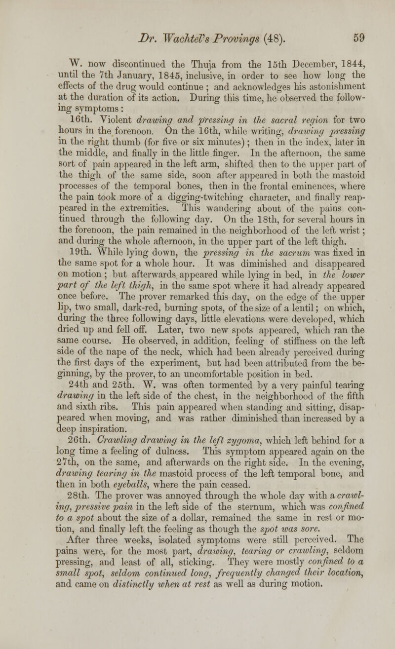 W. now discontinued the Thuja from the 15th December, 1844, until the 7th January, 1845, inclusive, in order to see how long the effects of the drug would continue ; and acknowledges his astonishment at the duration of its action. During this time, he observed the follow- ing symptoms: 16th. Violent drawing and pressing in the sacral region for two hours in the forenoon. On the 16th, while writing, drawing pressing in the right thumb (for five or six minutes) ; then in the index, later in the middle, and finally in the little finger. In the afternoon, the same sort of pain appeared in the left arm, shifted then to the upper part of the thigh of the same side, soon after appeared in both the mastoid processes of the temporal bones, then in the frontal eminences, where the pain took more of a digging-twitching character, and finally reap- peared in the extremities. This wandering about of the pains con- tinued through the following day. On the 18th, for several hours in the forenoon, the pain remained in the neighborhood of the left wrist; and during the whole afternoon, in the upper part of the left thigh. 19th. While lying down, the pressing in the sacrum was fixed in the same spot for a whole hour. It was diminished and disappeared on motion ; but afterwards appeared while lying in bed, in the lower part of the left thigh, in the same spot where it had already appeared once before. The prover remarked this day, on the edge of the upper lip, two small, dark-red, burning spots, of the size of a lentil; on which, during the three following days, little elevations were developed, which dried up and fell off. Later, two new spots appeared, which ran the same course. He observed, in addition, feeling of stiffness on the left side of the nape of the neck, which had been already perceived during the first days of the experiment, but had been attributed from the be- ginning, by the prover, to an uncomfortable position in bed. 24th and 25th. W. was often tormented by a very painful tearing drawing in the left side of the chest, in the neighborhood of the fifth and sixth ribs. This pain appeared when standing and sitting, disap- peared when moving, and was rather diminished than increased by a deep inspiration. 26th. Crawling drawing in the left zygoma, which left behind for a long time a feeling of dulness. This symptom appeared again on the 27th, on the same, and afterwards on the right side. In the evening, drawing tearing in the mastoid process of the left temporal bone, and then in both eyeballs, where the pain ceased. 28th. The prover was annoyed through the whole day with a crawl- ing, pressive pain in the left side of the sternum, which was confined to a spot about the size of a dollar, remained the same in rest or mo- tion, and finally left the feeling as though the spot was sore. After three weeks, isolated symptoms were still perceived. The pains were, for the most part, drawing, tearing or crawling, seldom pressing, and least of all, sticking. They were mostly confined to a small s])ot, seldom continued long, frequently changed their location, and came on distinctly when at rest as well as during motion.