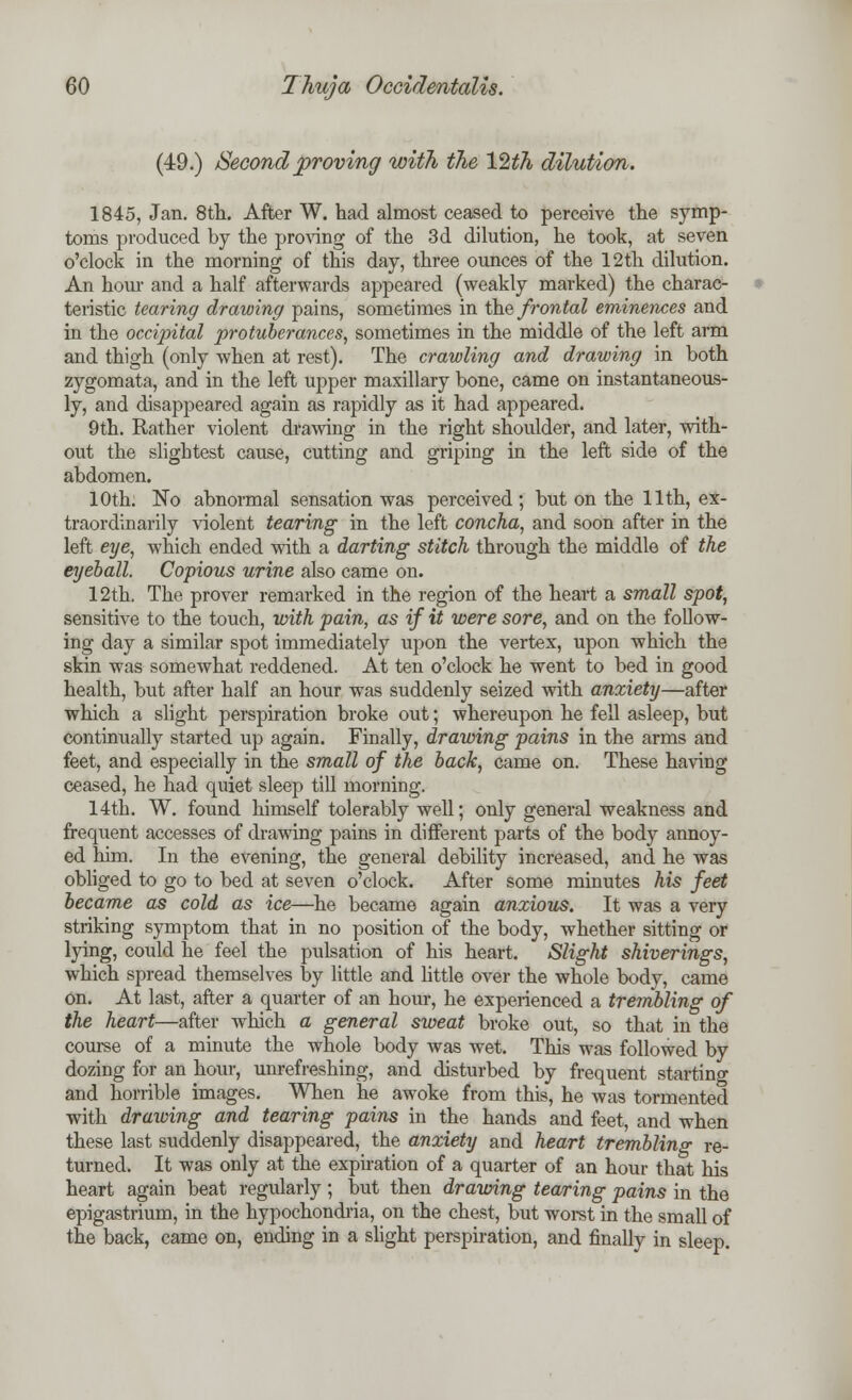 (49.) Second proving with the 12th dilution. 1845, Jan. 8th. After W. had almost ceased to perceive the symp- toms produced by the proving of the 3d dilution, he took, at seven o'clock in the morning of this day, three ounces of the 12th dilution. An horn- and a half afterwards appeared (weakly marked) the charac- teristic tearing drawing pains, sometimes in the frontal eminences and in the occipital protuberances, sometimes in the middle of the left arm and thigh (only when at rest). The crawling and drawing in both zygomata, and in the left upper maxillary bone, came on instantaneous- ly, and disappeared again as rapidly as it had appeared. 9th. Rather violent drawing in the right shoulder, and later, with- out the slightest cause, cutting and griping in the left side of the abdomen. 10th. No abnormal sensation was perceived; but on the 11th, ex- traordinarily violent tearing in the left concha, and soon after in the left eye, which ended with a darting stitch through the middle of the eyeball. Copious urine also came on. 12th. The prover remarked in the region of the heart a small spot, sensitive to the touch, with pain, as if it were sore, and on the follow- ing day a similar spot immediately upon the vertex, upon which the skin was somewhat reddened. At ten o'clock he went to bed in good health, but after half an hour was suddenly seized with anxiety—after which a slight perspiration broke out; whereupon he fell asleep, but continually started up again. Finally, drawing pains in the arms and feet, and especially in the small of the back, came on. These having ceased, he had quiet sleep till morning. 14th. W. found himself tolerably well; only general weakness and frequent accesses of drawing pains in different parts of the body annoy- ed him. In the evening, the general debility increased, and he was obliged to go to bed at seven o'clock. After some minutes his feet became as cold as ice—he became again anxious. It was a very striking symptom that in no position of the body, whether sitting or lying, could he feel the pulsation of his heart. Slight shiverings, which spread themselves by little and little over the whole body, came on. At last, after a quarter of an hour, he experienced a trembling of the heart—after which a general sweat broke out, so that in the course of a minute the whole body was wet. This was followed by dozing for an hour, unrefreshing, and disturbed by frequent starting and horrible images. When he awoke from this, he was tormented with drawing and tearing pains in the hands and feet, and when these last suddenly disappeared, the anxiety and heart trembling re- turned. It was only at the expiration of a quarter of an hour that his heart again beat regularly; but then drawing tearing pains in the epigastrium, in the hypochondria, on the chest, but worst in the small of the back, came on, ending in a slight perspiration, and finally in sleep.