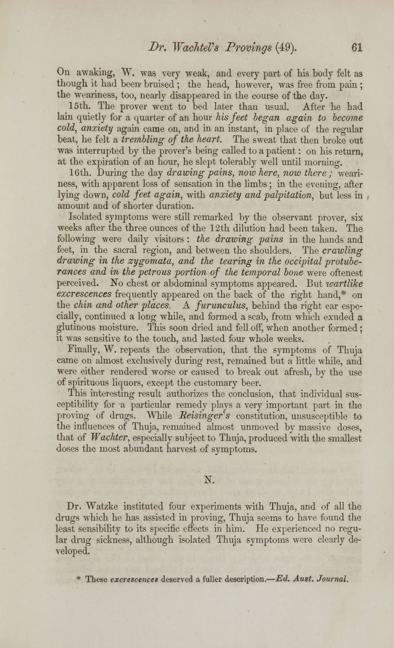 On awaking, W. was very weak, and every part of his body felt as though it had been' bruised ; the head, however, was free from pain ; the weariness, too, nearly disappeared in the course of the day. 15th. The prover went to bed later than usual. After he bad lain quietly for a quarter of an hour his feet began again to become cold, anxiety again came on, and in an instant, in place of the regular beat, he felt a trembling of the heart. The sweat that then broke out was interrupted by the prover's being called to a patient: on his return, at the expiration of an hour, he slept tolerably well until morning. 16th. During the day drawing pains, now here, now there; weari- ness, with apparent loss of sensation in tbe limbs; in the evening, after lying down, cold feet again, with anxiety and palpitation, but less in amount and of shorter duration. Isolated symptoms were still remarked by the observant prover, six weeks after the three ounces of the 12th dilution had been taken. The following were daily visitors : the drawing pains in the hands and feet, in the sacral region, and between the shoulders. The crawling drawing in the zygomata, and the tearing in the occipital protube- rances and in the petrous portion of the temporal bone were oftenest perceived. No chest or abdominal symptoms appeared. But tvartliJce excrescences frequently appeared on the back of the right hand,* on the chin and other places. A furunculus, behind the right ear espe- cially, continued a long while, and formed a scab, from which exuded a glutinous moisture. This soon dried and fell off, when another formed; it was sensitive to the touch, and lasted four whole weeks. Finally, W. repeats the observation, that the symptoms of Thuja came on almost exclusively during rest, remained but a little while, and were either rendered worse or caused to break out afresh, by the use of spirituous liquors, except the customary beer. This interesting result authorizes the conclusion, that individual sus- ceptibility for a particular remedy plays a very important part in the proving of drugs. While Reisinger's constitution, unsusceptible to the influences of Thuja, remained almost unmoved by massive doses, that of Wachter, especially subject to Thuja, produced with the smallest doses the most abundant harvest of symptoms. N. Dr. Watzke instituted four experiments with Thuja, and of all the drugs which he has assisted in proving, Thuja seems to have found the least sensibility to its specific effects in him. He experienced no regu- lar drug sickness, although isolated Thuja symptoms were clearly de- veloped. * These excrescences deserved a fuller description.—Ed. Aust. Journal.