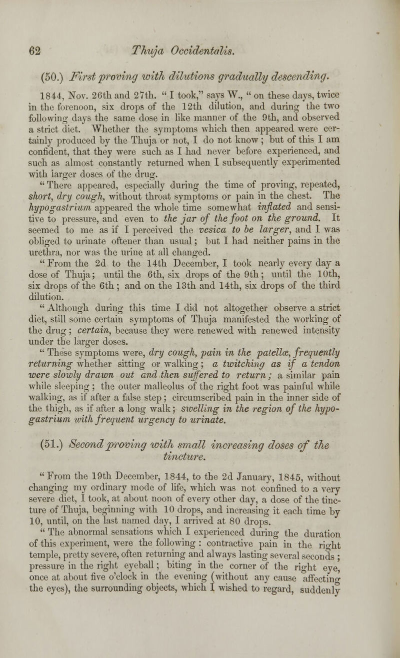 (50.) First proving with dilutions gradually descending. 1844, Nov. 26th. and 27th.  I took, says W.,  on these days, twice in the forenoon, six drops of the 12th dilution, and during the two following days the same dose in like manner of the 9th, and observed a strict diet. Whether the symptoms which then appeared were cer- tainly produced by the Thuja or not, I do not know ; but of this I am confident, that they were such as I had never before experienced, and such as almost constantly returned when I subsequently experimented with larger doses of the drug.  There appeared, especially during the time of proving, repeated, short, dry cough, without throat symptoms or pain in the chest. The hypogastrium appeared the whole time somewhat inflated and sensi- tive to pressure, and even to the jar of the foot on the ground. It seemed to me as if I perceived the vesica to be larger, and I was obliged to urinate oftener than usual; but I had neither pains in the urethra, nor was the urine at all changed.  From the 2d to the 14th December, I took nearly every day a dose of Thuja; until the 6th, six drops of the 9th; until the 10th, six drops of the 6th; and on the 13th and 14th, six drops of the third dilution.  Although during this time I did not altogether observe a strict diet, still some certain symptoms of Thuja manifested the working of the drug; certain, because they were renewed with renewed intensity under the larger doses.  These symptoms were, dry cough, pain in the patellae, frequently returning whether sitting or walking; a twitching as if a tendon were slowly drawn out and then suffered to return; a similar pain while sleeping; the outer malleolus of the right foot was painful while walking, as if after a false step; circumscribed pain in the inner side of the thigh, as if after a long walk; swelling in the region of the hypo- gastrium with frequent urgency to urinate. (51.) Second proving with small increasing doses of the tincture.  From the 19th December, 1844, to the 2d January, 1845, without changing my ordinary mode of life, which was not confined to a very severe diet, I took, at about noon of every other day, a dose of the tinc- ture of Thuja, beginning with 10 drops, and increasing it each time by 10, until, on the last named day, I arrived at 80 drops.  The abnormal sensations which I experienced during the duration of this experiment, were the following : contractive pain in the right temple, pretty severe, often returning and always lasting several seconds • pressure in the right eyeball; biting in the corner of the rio-ht eye once at about five o'clock in the evening (without any cause affecting the eyes), the surrounding objects, which I wished to regard, suddenly