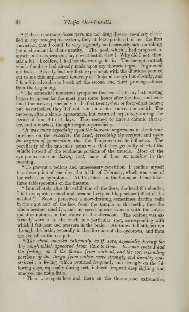  If these enormous doses gave me no drug disease regularly classi- fied in any nosographic system, they at least produced in me the firm conviction, that I could be very regularly and earnestly sick on taking the medicament in that quantity. The goal, which I had proposed to myself in this experiment, lay now at last in view ! Why did I not, then, attain it ? I confess, I had not the courage for it. The energetic attack which the drug had already made upon my thoracic organs, frightened me back. Already had my first experiment with the dilutions pointed out to me this unpleasant tendency of Thuja, although but slightly, and I found it advisable to break off the second and third provings almost from the beginning.  The somewhat numerous symptoms that constitute my last proving began to appear for the most part some hours after the dose, and con- fined themselves principally to the first twenty-four or forty-eight hours ; but nevertheless, they did not run an acute course, nor vanish, like meteors, after a single appearance, but returned separately during the period of from 8 to 14 days. They seemed to have a chronic charac- ter, and a marked, though irregular periodicity.  It was more especially upon the thoracic organs, as in the former provings, on the muscles, the head, especially the occiput, and upon the organs of generation, that the Thuja exerted its influence. The peculiarity of the muscular pains was, that they generally affected the middle instead of the tendinous portions of the muscle. Most of the symptoms came on during rest, many of them on waking in the morning.  To prevent a tedious and unnecessary repetition, I confine myself to a description of one day, the 27 th of February, which was one of the richest in symptoms. At 11 o'clock in the forenoon, I had taken three tablespoonfuls of the tincture.  Immediately after the exhibition of the dose, the head felt cloudy; I felt my spirits excited and became lively and loquacious (effect of the alcohol ?). Soon I perceived a slow-drawing, sometimes darting pain in the right half of the face, from the temple to the teeth; then the whole became sensitive, and increased in sensitiveness with the subse- quent symptoms, in the course of the afternoon. The occiput was ex- ternally warmer to the touch in a particular spot, corresponding with which I felt heat and pressure in the brain. At times dull stitches ran through the brain, generally in the direction of the eyebrows, and from the eyeball to the occiput.  The cliest smarted internally, as if sore, especially during the dry cough which appeared from time to time. In some spots I had the feeling, as if the thorax from without, and the corresponding portions of the lungs from within, were strongly and durably con- stricted ; a feeling which returned frequently and strongly on the fol- lowing days, especially during rest, induced frequent deep sighino-, and annoyed me not a little.  There were spots here and there on the thorax and extremities