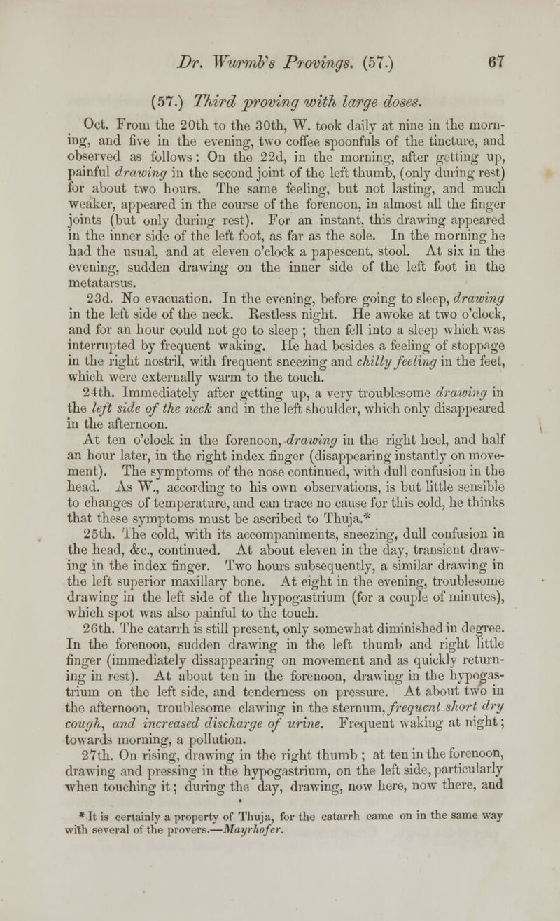 (57.) Third proving with large doses. Oct. From the 20th to the 30th, W. took daily at nine in the morn- ing, and five in the evening, two coffee spoonfuls of the tincture, and observed as follows: On the 22d, in the morning, after getting up, painful drawing in the second joint of the left thumb, (only during rest) for about two hours. The same feeling, but not lasting, and much weaker, appeared in the course of the forenoon, in almost all the finger joints (but only during rest). For an instant, this drawing appeared in the inner side of the left foot, as far as the sole. In the morning he had the usual, and at eleven o'clock a papescent, stool. At six in the evening, sudden drawing on the inner side of the left foot in the metatarsus. 23d. No evacuation. In the evening, before going to sleep, drawing in the left side of the neck. Restless night. He awoke at two o'clock, and for an hour could not go to sleep ; then fell into a sleep which was interrupted by frequent waking. He had besides a feeling of stoppage in the right nostril, with frequent sneezing and chilly feeling in the feet, which were externally warm to the touch. 24th. Immediately after getting up, a very troublesome drawing in the left side of the neck and in the left shoulder, which only disappeared in the afternoon. At ten o'clock in the forenoon, drawing in the right heel, and half an hour later, in the right index finger (disappearing instantly on move- ment). The symptoms of the nose continued, with dull confusion in the head. As W., according to his own observations, is but little sensible to changes of temperature, and can trace no cause for this cold, he thinks that these symptoms must be ascribed to Thuja.* 25th. 'ihe cold, with its accompaniments, sneezing, dull confusion in the head, &c, continued. At about eleven in the day, transient draw- ing in the index finger. Two hours subsequently, a similar drawing in the left superior maxillary bone. At eight in the evening, troublesome drawing in the left side of the hypogastrium (for a couple of minutes), which spot was also painful to the touch. 26th. The catarrh is still present, only somewhat diminished in degree. In the forenoon, sudden drawing in the left thumb and right little finger (immediately dissappearing on movement and as quickly return- ing in lest). At about ten in the forenoon, drawing in the hypogas- trium on the left side, and tenderness on pressure. At about two in the afternoon, troublesome clawing in the sternum, frequent short dry cough, and increased discharge of urine. Frequent waking at night; towards morning, a pollution. 27th. On rising, drawing in the right thumb ; at ten in the forenoon, drawing and pressing in the hypogastrium, on the left side, particularly when touching it; during the day, drawing, now here, now there, and * It is certainly a property of Thuja, for the catarrh came on in the same way wilh several of the provers.—Mayrhofer.