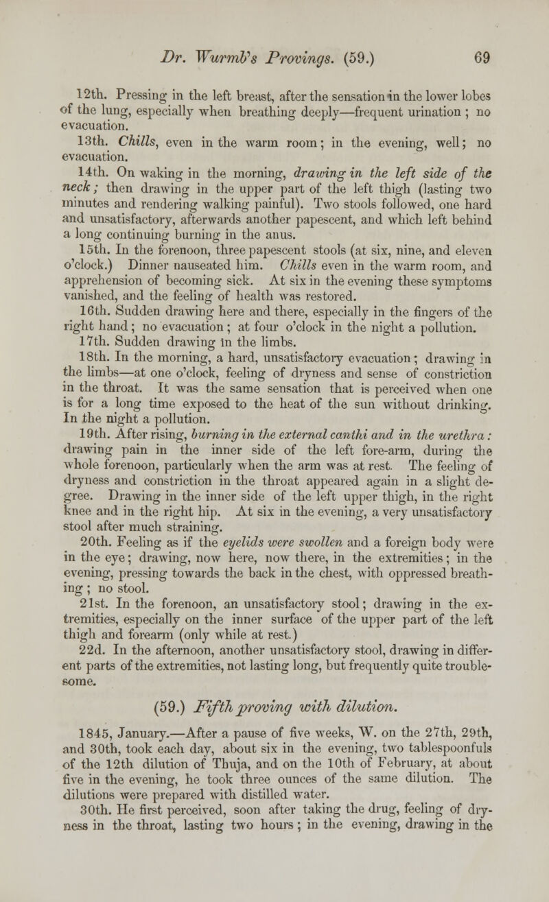 12th. Pressing in the left breast, after the sensation in the lower lobes of the lung, especially when breathing deeply—frequent urination ; no evacuation. 13th. Chills, even in the warm room; in the evening, well; no evacuation. 14th. On waking in the morning, drawing in the left side of the neck; then drawing in the upper part of the left thigh (lasting two minutes and rendering walking painful). Two stools followed, one hard and unsatisfactory, afterwards another papescent, and which left behind a long continuing burning in the anus. 15th. In the forenoon, three papescent stools (at six, nine, and eleven o'clock.) Dinner nauseated him. Chills even in the warm room, and apprehension of becoming sick. At six in the evening these symptoms vanished, and the feeling of health was restored. 16th. Sudden drawing here and there, especially in the fingers of the right hand; no evacuation ; at four o'clock in the night a pollution. 17th. Sudden drawing in the limbs. 18th. In the morning, a hard, unsatisfactoiy evacuation; drawing in the limbs—at one o'clock, feeling of dryness and sense of constriction in the throat. It was the same sensation that is perceived when one is for a long time exposed to the heat of the sun without drinking. In the night a pollution. 19th. After rising, burning in the external canthi and in the urethra: drawing pain in the inner side of the left fore-arm, during the whole forenoon, particularly when the arm was at rest. The feeling of dryness and constriction in the throat appeared again in a slight de- gree. Drawing in the inner side of the left upper thigh, in the right knee and in the right hip. At six in the evening, a very unsatisfactory stool after much straining. 20th. Feeling as if the eyelids were swollen and a foreign body were in the eye; drawing, now here, now there, in the extremities; in the evening, pressing towards the back in the chest, with oppressed breath- ing ; no stool. 21st. In the forenoon, an unsatisfactory stool; drawing in the ex- tremities, especially on the inner surface of the upper part of the left thigh and forearm (only while at rest.) 22d. In the afternoon, another unsatisfactory stool, drawing indiffer- ent parts of the extremities, not lasting long, but frequently quite trouble- some. (59.) Fifth proving with dilution. 1845, January.—After a pause of five weeks, W. on the 27th, 29th, and 30th, took each day, about six in the evening, two tablespoonfuls of the 12th dilution of Thuja, and on the 10th of February, at about five in the evening, he took three ounces of the same dilution. The dilutions were prepared with distilled water. 30th. He first perceived, soon after taking the drug, feeling of dry- ness in the throat, lasting two hours ; in the evening, drawing in the