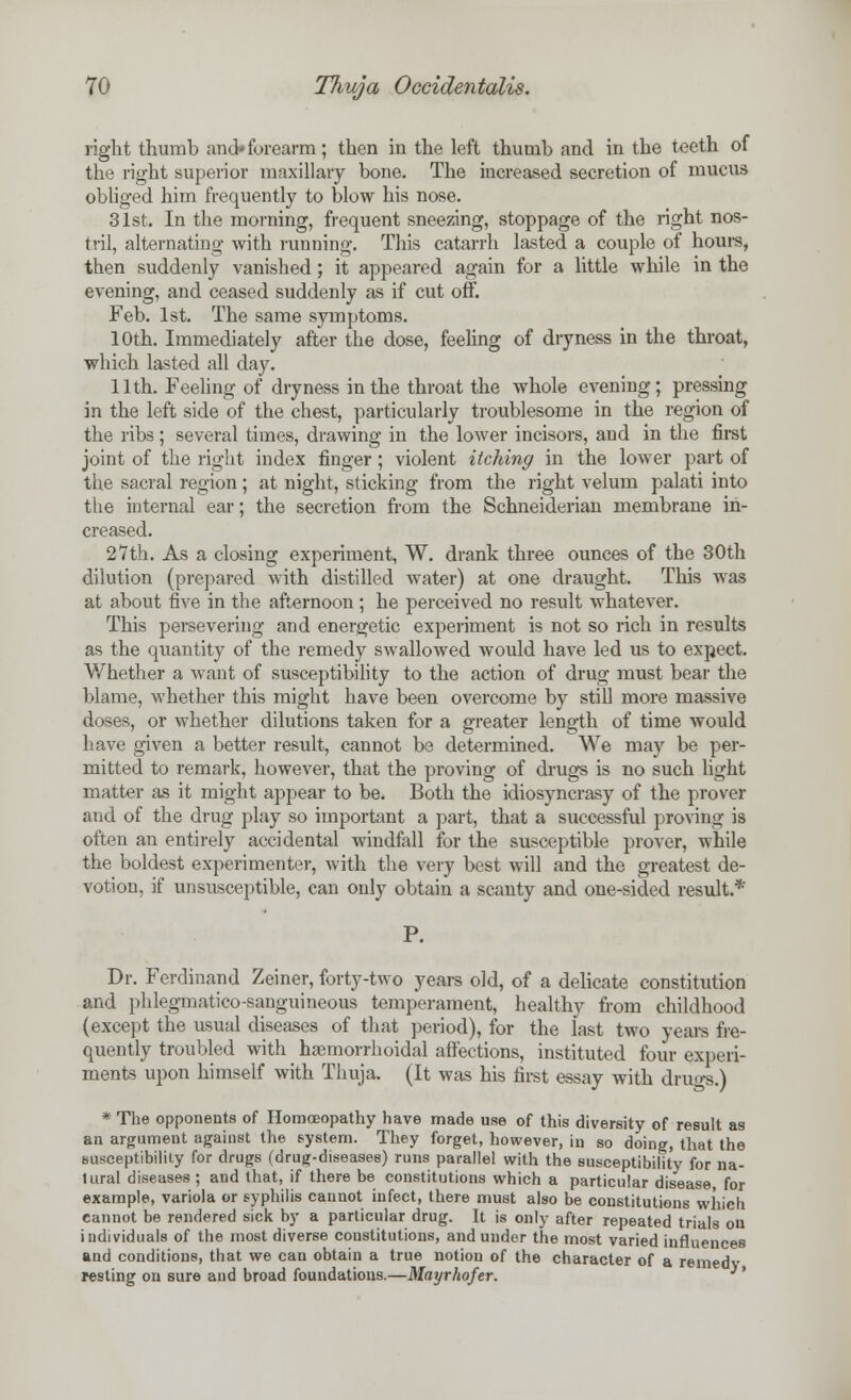 right thumb and* forearm; then in the left thumb and in the teeth of the right superior maxillary bone. The increased secretion of mucus obliged him frequently to blow his nose. 31st. In the morning, frequent sneezing, stoppage of the right nos- tril, alternating with running. This catarrh lasted a couple of hours, then suddenly vanished; it appeared again for a little while in the evening, and ceased suddenly as if cut off. Feb. 1st. The same symptoms. 10th. Immediately after the dose, feeling of dryness in the throat, which lasted all day. 11th. Feeling of dryness in the throat the whole evening; pressing in the left side of the chest, particularly troublesome in the region of the ribs; several times, drawing in the lower incisors, and in the first joint of the right index finger; violent itching in the lower part of the sacral region; at night, sticking from the right velum palati into the internal ear; the secretion from the Schneiderian membrane in- creased. 27th. As a closing experiment, W. drank three ounces of the 30th dilution (prepared with distilled water) at one draught. This was at about five in the afternoon ; he perceived no result whatever. This persevering and energetic experiment is not so rich in results as the quantity of the remedy swallowed would have led us to expect. Whether a want of susceptibility to the action of drug must bear the blame, whether this might have been overcome by still more massive doses, or whether dilutions taken for a greater length of time would have given a better result, cannot be determined. We may be per- mitted to remark, however, that the proving of drugs is no such light matter as it might appear to be. Both the idiosyncrasy of the prover and of the drug play so important a part, that a successful proving is often an entirely accidental windfall for the susceptible prover, while the boldest experimenter, with the very best will and the greatest de- votion, if unsusceptible, can only obtain a scanty and one-sided result.* P. Dr. Ferdinand Zeiner, forty-two years old, of a delicate constitution and phlegmatico-sanguineous temperament, healthy from childhood (except the usual diseases of that period), for the last two years fre- quently troubled with haemorrhoidal affections, instituted four experi- ments upon himself with Thuja. (It was his first essay with drugs.) * The opponents of Homoeopathy have made use of this diversity of result as an argument against the system. They forget, however, in so doing, that the susceptibility for drugs (drug-diseases) runs parallel with the susceptibility for na- tural diseases ; and that, if there be constitutions which a particular disease for example, variola or syphilis cannot infect, there must also be constitutions which, cannot be rendered sick by a particular drug. It is only after repeated trials on individuals of the most diverse constitutions, and under the most varied influences and conditions, that we can obtain a true notion of the character of a remedy resting on sure and broad foundations.—Mayrhofer. *'