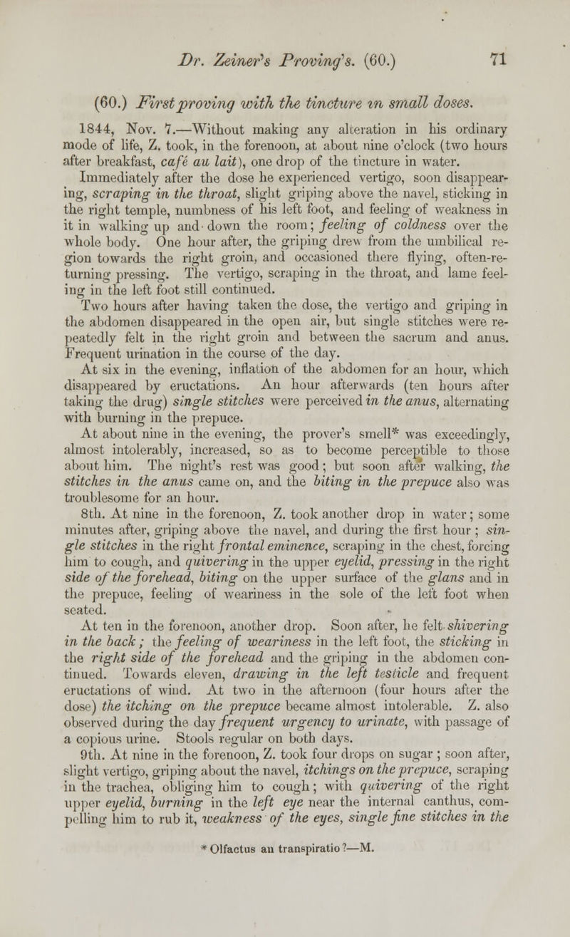 (60.) First proving with the tincture in small doses. 1844, Nov. 1.—Without making any alteration in his ordinary mode of life, Z. took, in the forenoon, at about nine o'clock (two hours after breakfast, cafe au lait), one drop of the tincture in water. Immediately after the dose he experienced vertigo, soon disappear- ing, scraping in the throat, slight griping above the navel, sticking in the right temple, numbness of his left foot, and feeling of weakness in it in walking up and'down the room; feeling of coldness over the whole body. One hour after, the griping drew from the umbilical re- gion towards the right groin, and occasioned there flying, often-re- turning pressing. The vertigo, scraping in the throat, and lame feel- ing in the left foot still continued. Two hours after having taken the dose, the vertigo and griping in the abdomen disappeared in the open air, but single stitches were re- peatedly felt in the right groin and between the sacrum and anus. Frequent urination in the course of the day. At six in the evening, inflation of the abdomen for an hour, which disappeared by eructations. An hour afterwards (ten hours after taking the drug) single stitches were perceived in the anus, alternating with burning in the prepuce. At about nine in the evening, the prover's smell* was exceedingly, almost intolerably, increased, so as to become perceptible to those about him. The night's rest was good; but soon after walking, the stitches in the anus came on, and the biting in the prepuce also was troublesome for an hour. 8th. At nine in the forenoon, Z. took another drop in water; some minutes after, griping above the navel, and during the first hour ; sin- gle stitches in the right frontal eminence, scraping in the chest, forcing him to cough, and quivering in the upper eyelid, pressing in the right side of the forehead, biting on the upper surface of the glans and in the prepuce, feeling of weariness in the sole of the left foot when seated. At ten in the forenoon, another drop. Soon after, he felt shivering in the back ; the feeling of weariness in the left foot, the sticking in the right side of the forehead and the griping in the abdomen con- tinued. Towards eleven, drawing in the left testicle and frequent eructations of wind. At two in the afternoon (four hours after the dose) the itching on the prepuce became almost intolerable. Z. also observed during the day frequent urgency to urinate, with passage of a copious urine. Stools regular on both days. 9th. At nine in the forenoon, Z. took four drops on sugar ; soon after, slight vertigo, griping about the navel, itchings on the prepuce, scraping in the trachea, obliging him to cough; with quivering of the right upper eyelid, burning in the left eye near the internal canthus, com- pelling him to rub it, weakness of the eyes, single fine stitches in the *01factus an transpiratio ?—M.