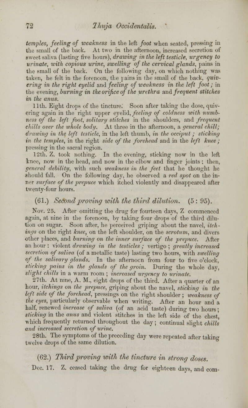 temples, feeling of weakness in the left foot when seated, pressing in the small of the back. At two in the afternoon, increased secretion of sweet saliva (lasting five hours), drawing in the left testicle, urgency to urinate, with copious urine, swelling of the cervical glands, pains in the small of the back. On the following day, on which nothing was taken, he felt in the forenoon, the pairs in the small of the back, quiv- ering in the right eyelid and feeling of weakness in the left foot; in the evening, burning in the orifice of the urethra and. frequent stitches in the anus. 11th. Eight drops of the tincture.' Soon after taking the dose, quiv- ering again in the right upper eyelid, feeling of coldness with numb- ness of the left foot, solitary stitches in the shoulders, and frequent chills over the whole body. At three in the afternoon, a general chill; drawing in the left testicle, in the left thumb, in the occiput ; sticking in the temples, in the right side of the forehead and in the left knee ; pressing in the sacral region. 12th. Z. took nothing. In the evening, sticking now in the left knee, now in the head, and now in the elbow and finger joints ; then, general debility, with such weakness in the feet that he thought he should fall. On the following day, he observed a red spot on the in- ner surface of the prepuce which itched violently and disappeared after twenty-four hours. (61.) Second proving with the third dilution. (5:95). Nov. 25. After omitting the drug for fourteen days, Z commenced again, at nine in the forenoon, by taking four drops of the third dilu- tion on sugar. Soon after, he perceived griping about the navel, itch- ings on the right knee, on the left shoulder, on the scrotum, and divers other places, and burning on the inner surface of the prepuce. After an hour : violent drawing in the testicles ; vertigo ; greatly increased secretion of saliva (of a metallic taste) lasting two hours, with swelling of the salivary glands. In the afternocn from four to five o'clock, sticking pains in the glands of the groin. During the whole day, slight chills in a warm room ; increased urgency to urinate. 27th. At nine, A. M., eight drops of the third. After a quarter of an hour, itchings on the prepuce, griping about the navel, sticking in the left side of the forehead, pressings on the right shoulder; weakness of the eyes, particularly observable when writing. After an hour and a half, renewed increase of saliva (of an acid taste) during two hours; sticking in the anus and violent stitches in the left side of the chest which frequently returned throughout the day ; continual slight chills and increased secretion of urine. 28th. The symptoms of the preceding day were repeated after taking twelve drops of the same dilution. (62.) Third proving with the tincture in strong doses. Dec. 17. Z. ceased taking the drug for eighteen days, and com-