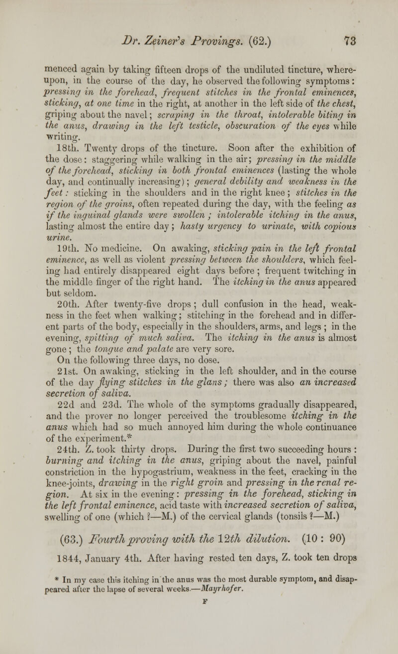 menced again by taking fifteen drops of the undiluted tincture, -where- upon, in the course of the day, he observed the following symptoms: pressing in the forehead, frequent stitches in the frontal eminences, sticking, at one time in the right, at another in the left side of the chest, griping about the navel; scraping in the throat, intolerable biting in the anus, drawing in the left testicle, obscuration of the eyes while writing. 18th. Twenty drops of the tincture. Soon after the exhibition of the dose: staggering while walking in the air; pressing in the middle of the forehead, sticking in both frontal eminences (lasting the whole day, and continually increasing); general debility and weakness in the feet: sticking in the shoulders and in the right knee ; stitches in the region of the groins, often repeated during the day, with the feeling as if the inguinal glands were swollen ; intolerable itching in the anus, lasting almost the entire day; hasty urgency to urinate, with copious urine. 19th. No medicine. On awaking, sticking pain in the left frontal eminence, as well as violent pressing between the shoulders, which feel- ing had entirely disappeared eight days before ; frequent twitching in the middle finger of the right hand. The itching in the anus appeared but seldom. 20th. After twenty-five drops ; dull confusion in the head, weak- ness in the feet when walking; stitching in the forehead and in differ- ent parts of the body, especially in the shoulders, arms, and legs ; in the evening, spitting of much saliva. The itching in the anus is almost gone ; the tongue and palate are very sore. On the following three days, no dose. 21st. On awaking, sticking in the left shoulder, and in the course of the day flying stitches in the glans ; there was also an increased secretion of saliva. 22d and 23d. The whole of the symptoms gradually disappeared, and the prover no longer perceived the troublesome itching in the anus which had so much annoyed him during the whole continuance of the experiment.* 24th. Z. took thirty drops. During the first two succeeding hours : burning and itching in the anus, griping about the navel, painful constriction in the hypogastrium, weakness in the feet, cracking in the knee-joints, drawing in the right groin and pressing in the renal re- gion. At six in the evening: pressing in the forehead, sticking in the left frontal eminence, acid taste with increased secretion of saliva, swelling of one (which ?—M.) of the cervical glands (tonsils ?—M.) (63.) Fourth proving with the 12th dilution. (10 : 90) 1844, January 4th. After having rested ten days, Z. took ten drops * In my case this itching in the anus was the most durable symptom, and disap- peared after the lapse of several weeks.—Mayrhofer. F