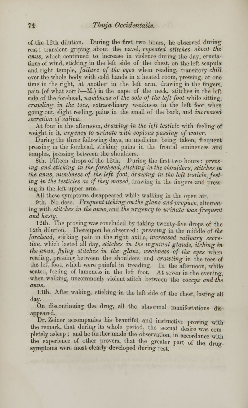 of the 12th dilution. During the first two hours, he observed during rest: transient griping about the navel, repeated stitches about the anus, which continued to increase in violence during the day, eructa- tions of wind, sticking in the left side of the chest, on the left scapula and right temple, failure of the eyes when reading, transitory chill over the whole body with cold hands in a heated room, pressing, at one time in the right, at another in the left arm, drawing in the fingers, pain (of what sort ?—M.) in the nape of the neck, stitches in the left side of the forehead, numbness of the sole of the left foot while sitting, crawling in the toes, extraordinary weakness in the left foot when going out, slight reeling, pains in the small of the back, and increased secretion of saliva. At four in the afternoon, drawing in the left testicle with feeling of weight in it, urgency to urinate with copious passing of water. During the three following days, no medicine being taken, frequent pressing in the forehead, sticking pains in the frontal eminences and temples, pressing between the shoulders. 8th. Fifteen drops of the 12th. During the first two hours: press- ing and sticking in the forehead, sticking in the shoulders, stitches in the anus, numbness of the left foot, drawing in the left testicle, feel- ing in the testicles as if they moved, drawing in the fingers and press- ing in the left upper arm. All these symptoms disappeared while walking in the open air. 9th. No dose. Frequent itching on the glans and prepuce, alternat- ing with stitches in tlie anus, and the urgency to urinate was frequent and hasty. 12th. The proving was concluded by taking twenty-five drops of the 12th dilution. Thereupon he observed: pressing in the middle of the forehead, sticking pain in the right axilla, increased salivary secre- tion, which lasted all day, stitches in the inguinal glands, itching in the anus, flying stitches in the glans, weakness of the eyes when reading, pressing between the shoulders and crawling in the toes of the left foot, which were painful in treading. In the afternoon, while seated, feeling of lameness in the left foot. At seven in the evening, when walking, uncommonly violent stitch between the coccyx and the anus. 13th. After waking, sticking in the left side of the chest, lasting all day. On discontinuing the drug, all the abnormal manifestations dis- appeared. Dr. Zeiner accompanies his beautiful and instructive proving with the remark, that during its whole period, the sexual desire was com- pletely asleep ; and he further made the observation, in accordance with the experience of other provers, that the greater part of the drue- flymptoms were most clearly developed during rest.