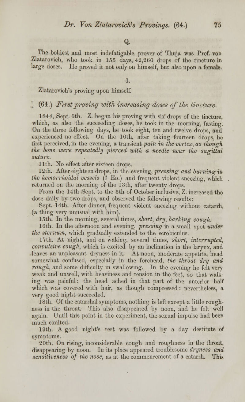 Q. The boldest and most indefatigable prover of Thuja was Prof, vou Zlatarovich, who took in 155 days, 42,260 drops of the tincture in large doses. He proved it not only on himself, but also upon a female. 1. Zlatarovich's proving upon himself. [ (64.) First proving with increasing doses of the tincture. 1844, Sept. 6th. Z. began his proving with six drops of the tincture, which, as also the succeeding doses, he took in the morning, fasting. On the three following days, he took eight, ten and twelve drops, and experienced no effect. On the 10th, after taking fourteen drops, he first perceived, in the evening, a transient pain in the vertex, as though the bone were repeatedly pierced with a needle near the sagittal suture. 11th. No effect after sixteen drops. 12th. After eighteen drops, in the evening, pressing and burning in the hemorrhoidal vessels (? Ed.) and frequent violent sneezing, which returned on the morning of the 13th, after twenty drops. From the 14th Sept. to the 5th of October inclusive, Z. increased the dose daily by two drops, and observed the following results: Sept. 14th. After dinner, frequent violent sneezing without catarrh, (a thing very unusual with him). 15th. In the morning, several times, short, dry, barking cough. 16th. In the afternoon and evening, pressing in a small spot under the sternum, which gradually extended to the scrobiculus. 17th. At night, and on waking, several times, short, interrupted, convulsive cough, which is excited by an inclination in the larynx, and leaves an unpleasant dryness in it. At noon, moderate appetite, head somewhat confused, especially in the forehead, the throat dry and rough, and some difficulty in swallowing. In the evening he felt very weak and unwell, with heaviness and tension in the feet, so that walk- ing was painful; the head ached in that part of the anterior half which was covered with hair, as though compressed: nevertheless, a very good night succeeded. 18th. Of the catarrhal symptoms, nothing is left except a little rough- ness in the throat. This also disappeared by noon, and he felt well again. Until this point in the experiment, the sexual impulse had been much exalted. 19th. A good night's rest was followed by a day destitute of symptoms. 20th. On rising, inconsiderable cough and roughness in the throat, disappearing by noon. In its place appeared troublesome dryness and sensitiveness of the nose, as at the commencement of a catarrh. This