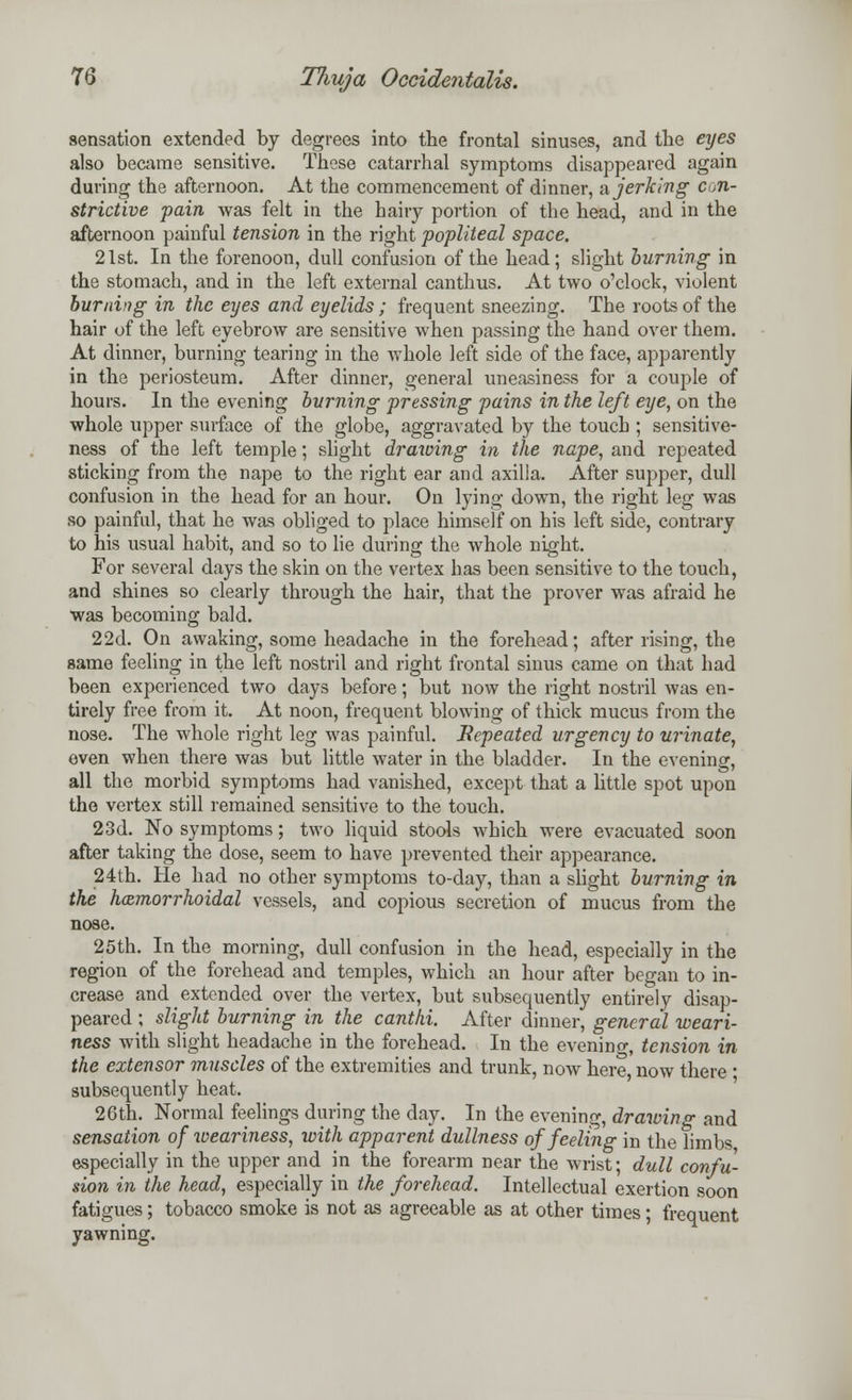 sensation extended by degrees into the frontal sinuses, and the eyes also became sensitive. These catarrhal symptoms disappeared again during the afternoon. At the commencement of dinner, a jerking con- strictive pain was felt in the hairy portion of the head, and in the afternoon painful tension in the right popliteal space. 21st. In the forenoon, dull confusion of the head; slight burning in the stomach, and in the left external canthus. At two o'clock, violent burning in the eyes and eyelids ; frequent sneezing. The roots of the hair of the left eyebrow are sensitive when passing the hand over them. At dinner, burning tearing in the whole left side of the face, apparently in the periosteum. After dinner, general uneasiness for a couple of hours. In the evening burning pressing pains in the left eye, on the whole upper surface of the globe, aggravated by the touch ; sensitive- ness of the left temple; slight drawing in the nape, and repeated sticking from the nape to the right ear and axilla, After supper, dull confusion in the head for an hour. On lying down, the right leg was so painful, that he was obliged to place himself on his left side, contrary to his usual habit, and so to lie during the whole night. For several days the skin on the vertex has been sensitive to the touch, and shines so clearly through the hair, that the prover was afraid he was becoming bald. 22d. On awaking, some headache in the forehead; after rising, the same feeling in the left nostril and right frontal sinus came on that had been experienced two days before; but now the right nostril was en- tirely free from it. At noon, frequent blowing of thick mucus from the nose. The whole right leg was painful. Repeated urgency to urinate, even when there was but little water in the bladder. In the evening, all the morbid symptoms had vanished, except that a little spot upon the vertex still remained sensitive to the touch. 23d. No symptoms; two liquid stools which were evacuated soon after taking the dose, seem to have prevented their appearance. 24th. He had no other symptoms to-day, than a slight burning in the hemorrhoidal vessels, and copious secretion of mucus from the nose. 25th. In the morning, dull confusion in the head, especially in the region of the forehead and temples, which an hour after began to in- crease and extended over the vertex, but subsequently entirely disap- peared ; slight burning in the canthi. After dinner, general weari- ness with slight headache in the forehead. In the evening tension in the extensor muscles of the extremities and trunk, now here now there • subsequently heat. 26th. Normal feelings during the day. In the evening, drawing and sensation of iveariness, with apparent dullness of feeling in the limbs especially in the upper and in the forearm near the wrist; dull confu- sion in the head, especially in the forehead. Intellectual exertion soon fatigues; tobacco smoke is not as agreeable as at other times; frequent yawning.