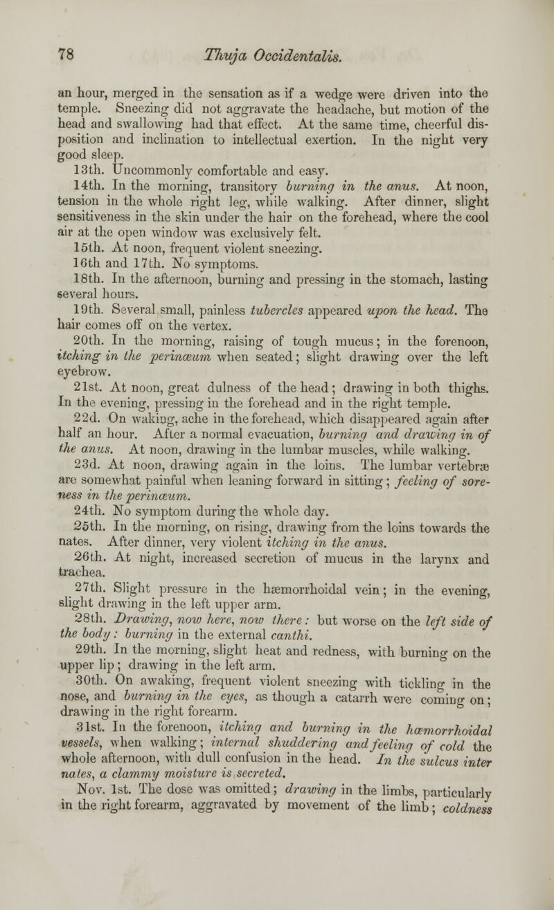 an hour, merged in the sensation as if a wedge were driven into the temple. Sneezing did not aggravate the headache, but motion of the head and swallowing had that effect. At the same time, cheerful dis- position and inclination to intellectual exertion. In the night very- good sleep. 13th. Uncommonly comfortable and easy. 14th. In the morning, transitory burning in the anus. At noon, tension in the whole right leg, while walking. After dinner, slight sensitiveness in the skin under the hair on the forehead, where the cool air at the open window was exclusively felt. 15th. At noon, frequent violent sneezing. 16th and 17th. No symptoms. 18th. In the afternoon, burning and pressing in the stomach, lasting several hours. 19th. Several small, painless tubercles appeared upon the head. The hair comes off on the vertex. 20th. In the morning, raising of tough mucus; in the forenoon, itching in the perinwum, when seated; slight drawing over the left eyebrow. 21st. At noon, great dulness of the head; drawing in both thighs. In the evening, pressing in the forehead and in the right temple. 22d. On waking, ache in the forehead, which disappeared again after half an hour. After a normal evacuation, burning and drawing in of the anus. At noon, drawing in the lumbar muscles, while walking. 23d. At noon, drawing again in the loins. The lumbar vertebrae are somewhat painful when leaning forward in sitting; feeling of sore- ness in the perina-um. 24th. No symptom during the whole day. 25th. In the morning, on rising, drawing from the loins towards the nates. After dinner, very violent itching in the anus. 26th. At night, increased secretion of mucus in the larynx and trachea. _ 27th. Slight pressure in the hemorrhoidal vein; in the evening, slight drawing in the left upper arm. 28th. Drawing, now here, now there: but worse on the left side of the body: burning in the external canthi. 29th. In the morning, slight heat and redness, with burning on the upper lip; drawing in the left arm. 30th. On awaking, frequent violent sneezing with tickling in the nose, and burning in the eyes, as though a catarrh were coming on; drawing in the right forearm. 31st. In the forenoon, itching and burning in the hcemorrhoidal vessels, when walking; internal shuddering and feeling of cold the whole afternoon, with dull confusion in the head. In the sulcus inter nates, a clammy moisture is secreted. Nov. 1st. The dose was omitted; drawing in the limbs, particularly in the right forearm, aggravated by movement of the limb; coldness