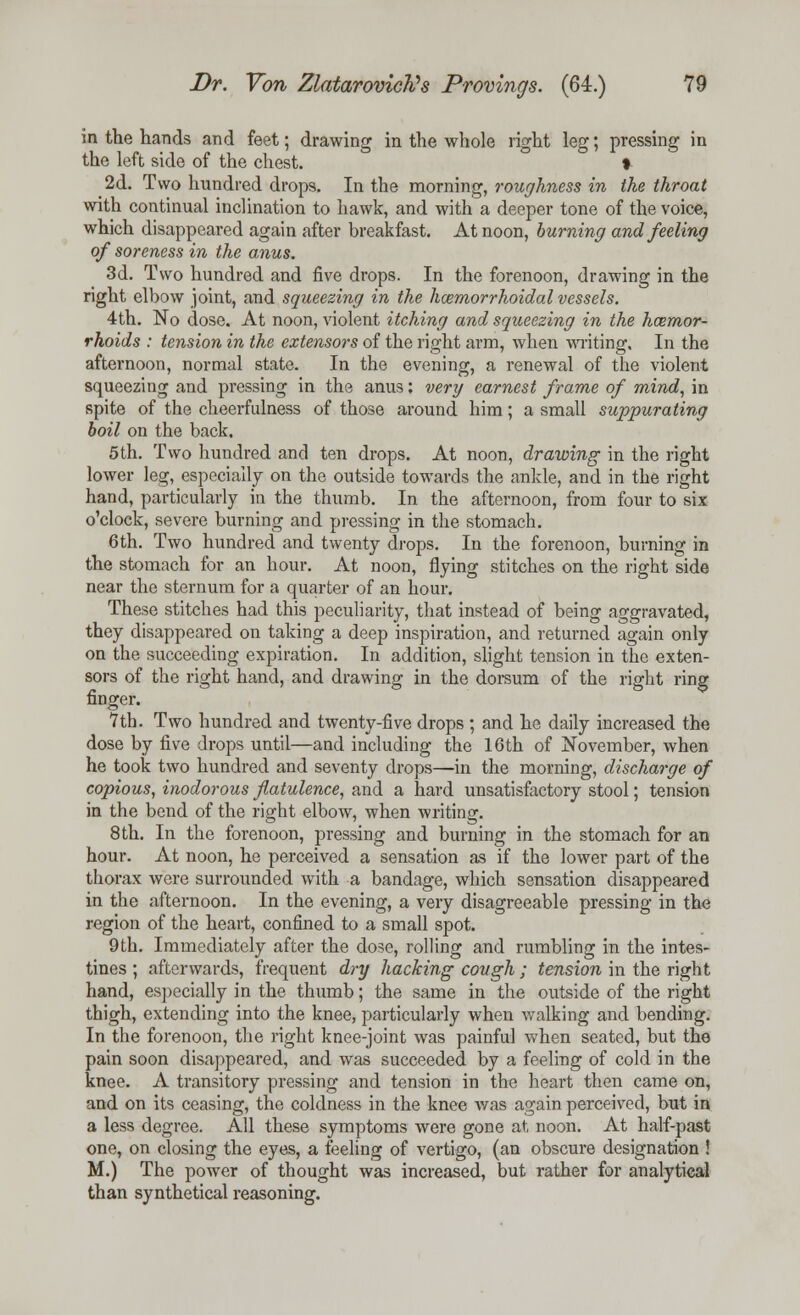 in the hands and feet; drawing in the whole right leg; pressing in the left side of the chest. % 2d. Two hundred drops. In the morning, roughness in the throat with continual inclination to hawk, and with a deeper tone of the voice, which disappeared again after breakfast. At noon, burning and feeling of soreness in the anus. 3d. Two hundred and five drops. In the forenoon, drawing in the right elbow joint, and squeezing in the hemorrhoidal vessels. 4th. No dose. At noon, violent itching and squeezing in the haemor- rhoids : tension in the extensors of the right arm, when writing. In the afternoon, normal state. In the evening, a renewal of the violent squeezing and pressing in the anus; very earnest frame of mind, in spite of the cheerfulness of those around him; a small suppurating boil on the back. 5th. Two hundred and ten drops. At noon, drawing in the right lower leg, especially on the outside towards the ankle, and in the right hand, particularly in the thumb. In the afternoon, from four to six o'clock, severe burning and pressing in the stomach. 6th. Two hundred and twenty drops. In the forenoon, burning in the stomach for an hour. At noon, flying stitches on the right side near the sternum for a quarter of an hour. These stitches had this peculiarity, that instead of being aggravated, they disappeared on taking a deep inspiration, and returned again only on the succeeding expiration. In addition, slight tension in the exten- sors of the right hand, and drawing in the dorsum of the right ring finger. 7th. Two hundred and twenty-five drops ; and he daily increased the dose by five drops until—and including the 16th of November, when he took two hundred and seventy drops—in the morning, discharge of copious, inodorous flatulence, and a hard unsatisfactory stool; tension in the bend of the right elbow, when writing. 8 th. In the forenoon, pressing and burning in the stomach for an hour. At noon, he perceived a sensation as if the lower part of the thorax were surrounded with a bandage, which sensation disappeared in the afternoon. In the evening, a very disagreeable pressing in the region of the heart, confined to a small spot. 9th. Immediately after the dose, rolling and rumbling in the intes- tines ; afterwards, frequent dry hacking cough ; tension in the right hand, especially in the thumb; the same in the outside of the right thigh, extending into the knee, particularly when walking and bending. In the forenoon, the right knee-joint was painful when seated, but the pain soon disappeared, and was succeeded by a feeling of cold in the knee. A transitory pressing and tension in the heart then came on, and on its ceasing, the coldness in the knee was again perceived, but in a less degree. All these symptoms were gone at noon. At half-past one, on closing the eyes, a feeling of vertigo, (an obscure designation ! M.) The power of thought was increased, but rather for analytical than synthetical reasoning.