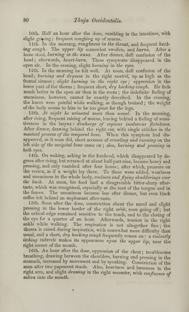 10th. Half an hour after the close, rumbling in the intestines, with slight griping; frequent coughing up of mucus. 11th. In the morning, roughness in the throat, and frequent hack- ing cough. The upper lip somewhat swollen, and burns. After a loose stool, burning in the anus. After dinner, dull confusion of the head; afterwards, heart-burn. These symptoms disappeared in the open air. In the evening, slight burning in the eyes. 12th. In the morning he felt well. At noon, dull confusion of the head; burning and dryness in the right nostril, up as high as the frontal sinuses; slight burning in the right eye; oppression in the lower part of the thorax ; frequent short, dry hacking cough. He feels much better in the open air than in the room ; the indefinite feeling of uneasiness, however, cannot be exactly described. In the evening, the knees were painful while walking, as though bruised ; the weight of the body seems to him to be too great for the legs. 13th. At night he urinated more than usual. In the morning, after rising, frequent raising of mucus, leaving behind a feeling of sensi- tiveness in the larynx : discharge of copious inodorous flatulence. After dinner, drawing behind the right ear, with single stitches in the mastoid process of the temporal bone. When this symptom had dis- appeared, as it soon did, short accesses of crawling and running on the left side of the occipital bone came on ; also, burning and pressing in both eyes. 14th. On waking, aching in the forehead, which disappeared by de- grees after rising, but returned at about half-past nine, became heavy and pressing, and only vanished after four hours; after which, pressure on the vertex, as if a weight lay there. To these were added, weariness and uneasiness in the whole body, coolness and flying shudderings over the back. At noon, his food had a disagreeable bitter-sharp after- taste, which was recognised, especially at the root of the tongue and in the fauces. The uneasiness became* less after dinner, but even black coffee left behind an unpleasant after-taste. 15th. Soon after the dose, constriction about the navel and slight pressing in the lower border of the light orbit, soon going off; but the orbital edge remained sensitive to the touch, and to the closing of the eye for a quarter of an hour. Afterwards, tension in the right ankle while walking. The respiration is not altogether free; the thorax is raised during inspiration, with somewhat more difficulty'than usual, and a short, dry hacking cough frequently comes on : a violently itching tubercle makes its appearance upon the upper lip, near the right corner of the mouth. 16th. An hour after the dose, oppression of the chest; troublesome breathing, drawing between the shoulders, burning and pressing in the stomach, increased by movement and by speaking. Constriction of the anus after two papescent stools. Also, heaviness and lameness in the right arm, and slight drawing in the right masseter, with confluence of saliva into the mouth.