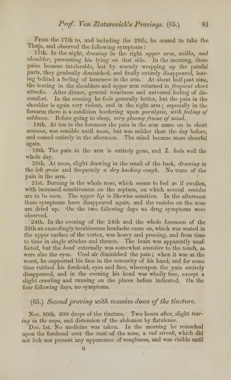 From the 17th to, and including the 29th, he ceased to take the Thuja, and observed the following symptoms: 17th. In the night, drawing in the right upper arm, axilla, and shoulder, preventing his lying on that side. In the morning, these pains became intolerable, but by warmly wrapping up the painful parts, they gradually diminished, and finally entirely disappeared, leav- ing behind a feeling of lameness in the arm. At about half-past nine, the tearing in the shoulders and upper arm returned in frequent short attacks. After dinner, general weariness and universal feeling of dis- comfort. In the evening he feels generally better, but the pain in the shoulder is again very violent, and in the right arm ; especially in the forearm there is a condition bordering upon paralysis, with feeling of coldness. Before going to sleep, very gloomy frame of mind. 18th. At ten in the forenoon the pain in the arm came on in short accesses, was sensible until noon, but was milder than the day before, and ceased entirely in the afternoon. The mind became more cheerful again. 19th. The pain in the arm is entirely gone, and Z. feels well the whole day. 20th. At noon, slight drawing in the small of the back, drawing in the left groin and frequently a dry hacking cough. No trace of the pain in the arm. ' 21st. Burning in the whole nose, which seems to feel as if swollen, with increased sensitiveness on the septum, on which several vesicles are to be seen. The upper lip is likewise sensitive. In the afternoon these symptoms have disappeared again, and the vesicles on the nose are dried up. On the two following days no drug symptoms were observed. 24th. In the evening of the 24th and the whole forenoon of the 25th an exceedingly troublesome headache came on, which was seated in the upper surface of the vertex, was heavy and pressing, and from time to time in single stitches and thrusts. The brain was apparently unaf- fected, but the head externally was somewhat sensitive to the touch, as were also the eyes. Cool air diminished the pain; when it was at the worst, he supported his face in the concavity of his hand, and for some time rubbed his forehead, eyes and face, whereupon the pain entirely disappeared, and in the evening his head was wholly free, except a slight crawling and running on the places before indicated. On the four following days, no symptoms. (65.) Second proving with massive doses of the tincture. Nov. 30th. 300 drops of the tincture. Two hours after, slight tear- ing in the nape, and distension of the abdomen by flatulence. Dec. 1st. No medicine was taken. In the morning he remarked upon the forehead over the root of the nose, a red streak, which did not itch nor present any appearance of roughness, and was visible until G