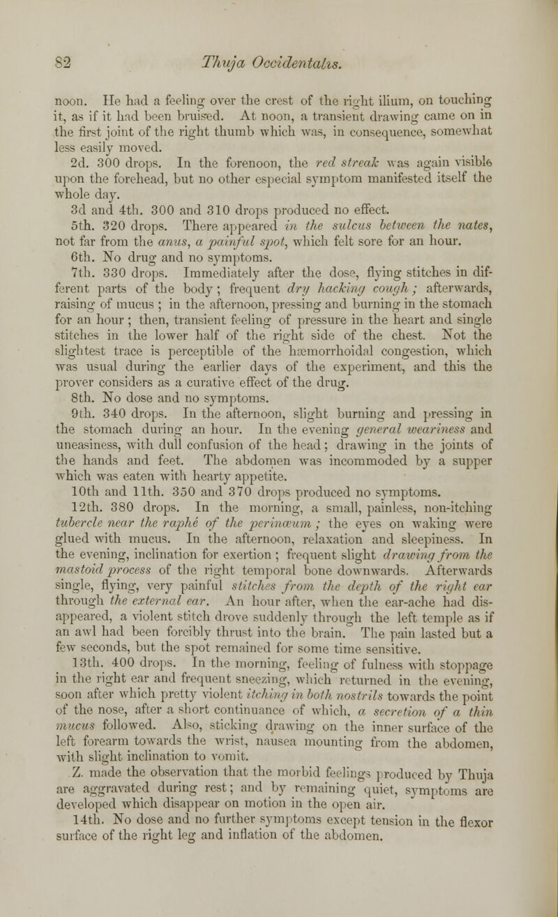 noon. He had a feeling over the crest of the light ilium, on touching it, as if it hfid been bruised. At noon, a transient drawing came on in the first joint of the right thumb which was, in consequence, somewhat less easily moved. 2d. 300 drops. In the forenoon, the red streak was again visible upon the forehead, but no other especial symptom manifested itself the whole day. 3d and 4th. 300 and 310 drops produced no effect. 5th. 320 drops. There appeared in the sulcus between the nates, not far from the anus, a painful spot, which felt sore for an hour. 6th. No drug and no symptoms. 7th. 330 drops. Immediately after the dose, flying stitches in dif- ferent parts of the body; frequent dry hacking cough; afterwards, raising of mucus ; in the afternoon, pressing and burning in the stomach for an hour; then, transient feeling of pressure in the heart and single stitches in the lower half of the right side of the chest. Not the slightest trace is perceptible of the hemorrhoidal congestion, which was usual during the earlier days of the experiment, and this the prover considers as a curative effect of the drug. 8th. No dose and no symptoms. 9th. 340 drops. In the afternoon, slight burning and pressing in the stomach during an hour. In the evening general weariness and uneasiness, with dull confusion of the head; drawing in the joints of the hands and feet. The abdomen wTas incommoded by a supper which was eaten with hearty appetite. 10th and 11th. 350 and 370 drops produced no symptoms. 12th. 380 drops. In the morning, a small, painless, non-itching tubercle near the raphe of the perinaium ; the eyes on waking were glued with mucus. In the afternoon, relaxation and sleepiness. In the evening, inclination for exertion ; frequent slight drawing from the mastoid process of the right temporal bone downwards. Afterwards single, flying, very painful stitches from the depth of the right ear through the external ear. An hour after, when the ear-ache had dis- appeared, a violent stitch drove suddenly through the left temple as if an awl had been forcibly thrust into the brain. The pain lasted but a few seconds, but the spot remained for some time sensitive. 13th. 400 drops. In the morning, feeling of fulness with stoppage in the right ear and frequent sneezing, which returned in the evening, soon after which pretty violent iidling in both nostrils towards the point of the nose, after a short continuance of which, a secretion of a thin mucus followed. Also, sticking drawing on the inner surface of the left forearm towards the wrist, nausea mounting from the abdomen, with slight inclination to vomit. Z. made the observation that the morbid feelings produced by Thuja are aggravated during rest; and by remaining quiet, symptoms are developed which disappear on motion in the open air. 14th. No dose and no further symptoms except tension in the flexor surface of the ri<?ht leg and inflation of the abdomen.