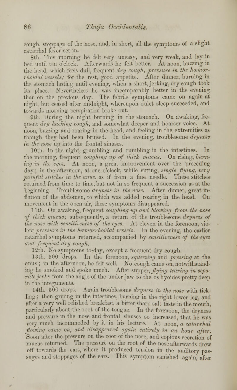 cough, stoppage of the nose, and, in short, all the symptoms of a slight catarrhal fever set in. 8th. This morning he felt very uneasy, and very weak, and lay in bed until ten o'clock. Afterwards he felt better. At noon, buzzing in the head, which feels dull, frequent dry cough, pressure in the hemor- rhoidal vessels; for the rest, good appetite. After dinner, burning in the stomach lasting until evening, when a short, jerking, dry cough took its place. Nevertheless he was incomparably better in the evening than on the previous day. The febrile symptoms came on again at night, but ceased after midnight, whereupon quiet sleep succeeded, and towards morning perspiration broke out. 9th. During the night burning in the stomach. On awaking, fre- quent dry hacking cough, and somewhat deeper and hoarser voice. At noon, buzzing and roaring in the head, and feeling in the extremities as though they had been bruised. In the evening, troublesome dryness in the nose up into the frontal sinuses. 10th. In the night, grumbling and rumbling in the intestines. In the morning, frequent coughing up of thick mucus. On rising, burn- ing in the eyes* At noon, a great improvement over the preceding day; in the afternoon, at one o'clock, while sitting, single flying, very painful stitches in the anus, as if from a fine needle. These stitches returned from time to time, but not in so frequent a succession as at the beginning. Troublesome dryness in the nose. After dinner, great in- flation of the abdomen, to which was added roaring in the head. On movement in the open air, these symptoms disappeared. 11th. On awaking, frequent coughing up and blowing from the nose of thick mucus; subsequently, a return of the troublesome dryness of the nose with sensitiveness of the eyes. At eleven in the forenoon, vio- , ressure in the hemorrhoidal vessels. In the evening, the earlier catarrhal symptoms returned, accompanied by sensitiveness of the eyes and frequent dry cough. 12th. No symptoms to-day, except a frequent dry cough. 13th. 500 drops. In the forenoon, squeezing and pressing at the anus ; in the afternoon, he felt well. No cough came on, notwithstand- ing he smoked and spoke much. After supper, flying tearing in sepa- rate jerks from the angle of the under jaw to the os hyoides pretty deep in the integuments. 14th. 500 drops. Again troublesome dryness in the nose with tick- ling ; then griping in the intestines, burning in the right lower leg, and after a very well relished breakfast, a bitter sharp-salt taste in the mouth, particularly about the root of the tongue. In the forenoon, the dryness and pressure in the nose and frontal sinuses so increased, that he was very much incommoded by it in his lecture. At noon, a catarrhal flowing came on, and disappeared again entirely in an hour after. Soon after the pressure on the root of the nose, and copious secretion of mucus returned. The pressure on the root of the nose afterwards drew off towards the ears, where it produced tension in the auditory pas- sages and stoppages of the ears. This symptom vanished again, after