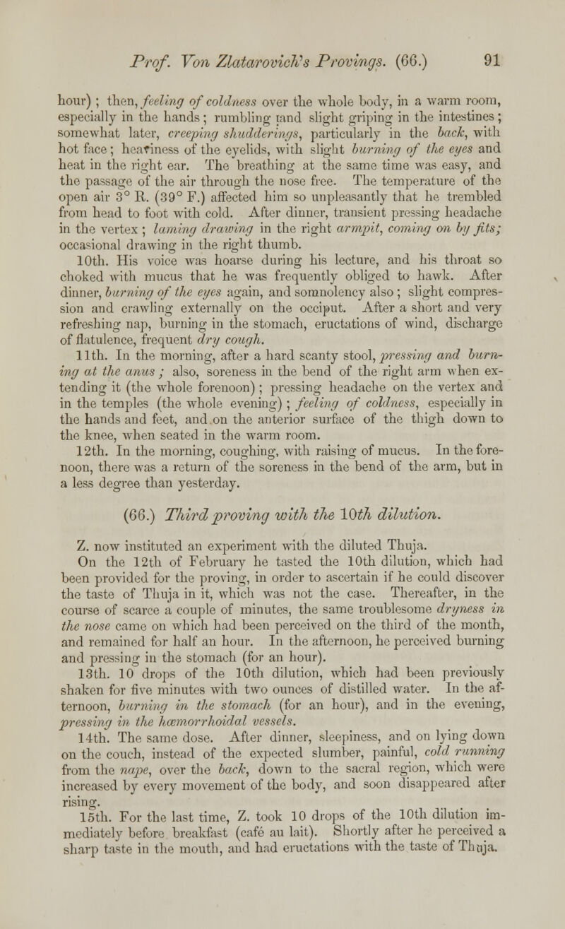 hour) ; then, feeling of coldness over the whole body, in a warm room, especially in the hands ; rumbling land slight griping in the intestines ; somewhat later, creeping shudderings, particularly in the back, with hot face; heaviness of the eyelids, with slight burning of the eyes and heat in the right ear. The breathing at the same time was easy, and the passage of the air through the nose free. The temperature of the open air 3° R. (39° F.) affected him so unpleasantly that he trembled from head to foot with cold. After dinner, transient pressing headache in the vertex; laming drawing in the right armpit, coming on by fits; occasional drawing in the right thumb. 10th. His voice was hoarse during his lecture, and his throat so choked with mucus that he was frequently obliged to hawk. After dinner, burning of the eyes again, and somnolency also; slight compres- sion and crawling externally on the occiput. After a short and very refreshing nap, burning in the stomach, eructations of wind, discharge of flatulence, frequent dry cough. 11th. In the morning, after a hard scanty stool, pressing and burn- ing at the anus ; also, soreness in the bend of the right arm when ex- tending it (the whole forenoon) ; pressing headache on the vertex and in the temples (the whole evening) ; feeling of coldness, especially in the hands and feet, and on the anterior surface of the thigh down to the knee, when seated in the warm room. 12th. In the morning, coughing, with raising of mucus. In the fore- noon, there was a return of the soreness in the bend of the arm, but in a less degree than yesterday. (66.) Third proving with the 10th dilution. Z. now instituted an experiment with the diluted Thuja. On the 12th of February he tasted the 10th dilution, which had been provided for the proving, in order to ascertain if he could discover the taste of Thuja in it, which was not the case. Thereafter, in the course of scarce a couple of minutes, the same troublesome dryness in the nose came on which had been perceived on the third of the month, and remained for half an hour. In the afternoon, he perceived burning and pressing in the stomach (for an hour). 13th. 10 drops of the 10th dilution, which had been previously shaken for five minutes with two ounces of distilled water. In the af- ternoon, burning in the stomach (for an hour), and in the evening, pressing in the hcemorrhoidal vessels. 14th. The same dose. After dinner, sleepiness, and on lying down on the couch, instead of the expected slumber, painful, cold running from the nape, over the back, down to the sacral region, which were increased by every movement of the body, and soon disappeared after rising. 15th. For the last time, Z. took 10 drops of the 10th dilution im- mediately before breakfast (cafe au lait). Shortly after he perceived a sharp taste in the mouth, and had eructations with the taste of Tlmja.