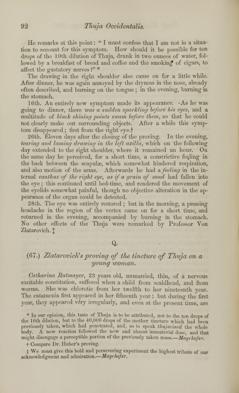 He remarks at this point:  I must confess that I am not in a situa- tion to account for this symptom. How should it be possible for ten drops of the 10th dilution of Thuja, drunk in two ounces of water, fol- lowed by a breakfast of bread and coffee and the smoking of cigars, to affect the gustatory nerves ? * The drawing in the right shoulder also came on for a little while. After dinner, he was again annoyed by the dryness in the nose, already often described, and burning on the tongue; in the evening, burning in the stomach. 16th. An entirely new symptom made its appearance. -As he was going to dinner, there was a sudden sparkling before his eyes, and a multitude of black shining points swam before them, so that he could not clearly make out surrounding objects. After a while this symp- tom disappeared ; first from the right eye.f 26th. Eleven days after the closing of the proving. In the evening, tearing and laming drawing in the left axilla, which on the following day extended to the right shoulder, where it remained an hour. On the same day he perceived, for a short time, a constrictive feeling in the back between the scapulae, which somewhat hindered respiration, and also motion of the arms. Afterwards he had a feeling in the in- ternal canthus of the right eye, as if a grain of sand had fallen into the eye; this continued until bed-time, and rendered the movement of the eyelids somewhat painful, though no objective alteration in the ap- pearance of the organ could be detected. 28 th. The eye was entirely restored ; but in the morning, a pressing headache in the region of the vertex came on for a short time, and returned in the evening, accompanied by burning in the stomach. No other effects of the Thuja were remarked by Professor Von Zlatarovich. J Q. (67.) Zlatarovich''s proving of the tincture of Thuja on a young woman. Catharina Ratmayer, 23 years old, unmarried, thin, of a nervous excitable constitution, suffered when a child from scaldbead, and from worms. She was chlorotic from her twelfth to her nineteenth year. The catamenia first appeared in her fifteenth year ; but during the first year, they appeared very irregularly, and even at the present time, are * la our opinion, this taste of Thuja is to be attributed, not to the ten drops of the 10th dilution, but to the 40,000 drops of the mother tincture which had been previously taken, which had penetrated, and, so to speak thujacised the whole body. A new reaction followed the new and almost immaterial dose and that might disengage a perceptible portion of the previously taken mass.—Mayrhofer. t Compare Dr. Huber's proving. X We must give this bold and persevering experiment the highest tribute of our acknowledgment and admiration.—Mayrhofer.