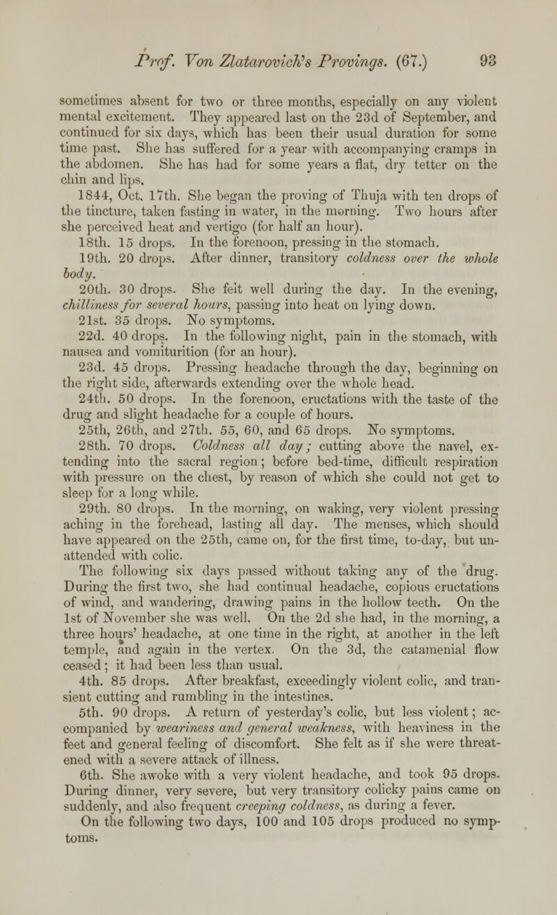 sometimes absent for two or three months, especially on any violent mental excitement. They appeared last on the 23d of September, and continued for six days, which has been their usual duration for some time past. She has suffered for a year with accompanying cramps in the abdomen. She has had for some years a fiat, dry tetter on the chin and lips. 1844, Oct, 17th. She began the proving of Thuja with ten drops of the tincture, taken fasting in water, in the morning. Two hours after she perceived heat and vertigo (for half an hour). 18th. 15 drops. In the forenoon, pressing in the stomach. 19th. 20 drops. After dinner, transitory coldness over the whole body. 20th. 30 drops. She felt well during the day. In the evening, chilliness for several hours, passing into heat on lying down. 21st. 35 drops. No symptoms. 22d. 40 drops. In the following night, pain in the stomach, with nausea and vomiturition (for an hour). 23d. 45 drops. Pressing headache through the day, beginning on the right side, afterwards extending over the whole head. 24th. 50 drops. In the forenoon, eructations with the taste of the drug and slight headache for a couple of hours. 25th, 26th, and 27th. 55, 60, and 65 drops. No symptoms. 28th. 70 drops. Coldness all day; cutting above the navel, ex- tending into the sacral region; before bed-time, difficult respiration with pressure on the chest, by reason of which she could not get to sleep for a long while. 29th. 80 drops. In the morning, on waking, very violent pressing aching in the forehead, lasting all day. The menses, which should have appeared on the 25th, came on, for the first time, to-day, but un- attended with colic. The following six days passed without taking any of the drug. During the first two, she had continual headache, copious eructations of wind, and wandering, drawing pains in the hollow teeth. On the 1st of November she was well. On the 2d she had, in the morning, a three hours' headache, at one time in the right, at another in the left temple, and again in the vertex. On the 3d, the catamenial flow ceased; it had been less than usual. 4th. 85 drops. After breakfast, exceedingly violent colic, and tran- sient cutting and rumbling in the intestines. 5th. 90 drops. A return of yesterday's colic, but less violent; ac- companied by weariness and general weakness, with heaviness in the feet and general feeling of discomfort. She felt as if she were threat- ened with a severe attack of illness. 6th. She awoke with a very violent headache, and took 95 drops. During dinner, very severe, but very transitory colicky pains came on suddenly, and also frequent creeping coldness, as during a fever. On the following two days, 100 and 105 drops produced no symp- toms.