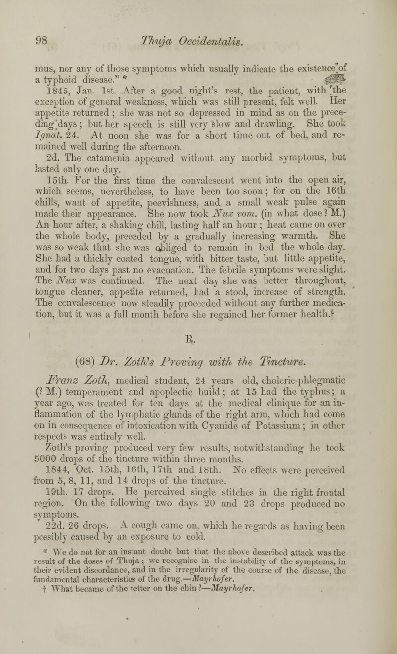 mus, nor any of those symptoms which usually indicate the existence'of a typhoid disease. * 1845, Jan. 1st. After a good night's rest, the patient, with rthe exception of general weakness, which was still present, felt well. Her appetite returned ; she was not so depressed in mind as on the prece- dingdays ; but her speech is still very slow and drawling. She took Ignat. 24. At noon she was for a short time out of bed, and re- mained well during the afternoon. 2d. The catamenia appeared without any morbid symptoms, but lasted only one day. 15th. For the first time the convalescent went into the opeu air, which seems, nevertheless, to have been too soon; for on the 16th chills, want of appetite, peevishness, and a small weak pulse again made their appearance. She now took Nux vom. (in what dose? M.) An hour after, a shaking chill, lasting half an hour ; heat came on over the whole body, preceded by a gradually increasing warmth. She was so weak that she was obliged to remain in bed the whole day. She had a thickly coated tongue, with bitter taste, but little appetite, and for two days past no evacuation. The febrile symptoms were slight. The Nux was continued. The next day she was better throughout, tongue cleaner, appetite returned, had a stool, increase of strength. The convalescence now steadily proceeded without any further medica- tion, but it was a full month before she regained her former health.f R. (68) Dr. Zoffls Proving with the Tincture. Franz Zotli, medical student, 24 years old, choleric-phlegmatic (? M.) temperament and apoplectic build; at 15 had the typhus; a year ago, was treated for ten days at the medical clinique for an in- flammation of the lymphatic glands of the right arm, which had come on in consequence of intoxication with Cyanide of Potassium ; in other respects was entirely well. Zoth's proving produced very few results, notwithstanding he took 5000 drops of the tincture within three months. 1844, Oct. 15th, 16th, 17th and 18th. No effects were perceived from 5, 8, 11, and 14 drops of the tincture. 19th. 17 drops. He perceived single stitches in the right frontal region. On the following two days 20 and 23 drops produced no symptoms. 22d. 26 drops. A cough came on, which he regards as having been possibly caused by an exposure to cold. * We do not for an instant doubt but that the above described attack was the result of the doses of Thuja ; we recognise in the instability of the symptoms, in their evident discordance, and in the irregularity of the course of the disease, the fundamental characteristics of the drug.—Mayrhofer. t What became of the tetter on the chin ?—Mayrhofer.