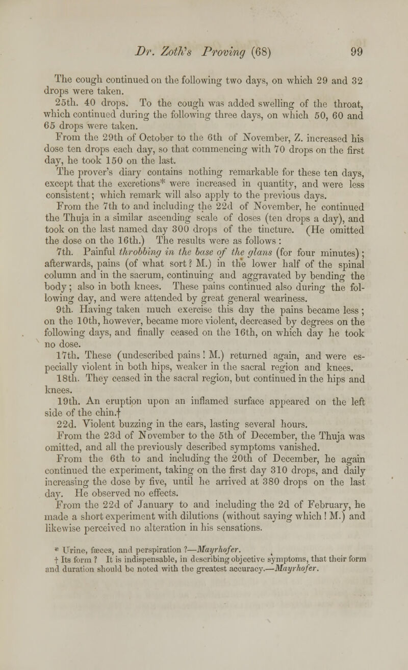 The cough continued on the following two days, on which 29 and 32 drops were taken. 25th. 40 drops. To the cough was added swelling of the throat, which continued during the following three days, on which 50, 60 and 65 drops were taken. From the 29th of October to the 6th of November, Z. increased his dose ten drops each day, so that commencing with 70 drops on the first day, he took 150 on the last. The prover's diary contains nothing remarkable for these ten days, except that the excretions* were increased in quantity, and were less consistent; which remark will also apply to the previous days. From the 7th to and including the 22d of November, he continued the Thuja in a similar ascending scale of doses (ten drops a day), and took on the last named day 300 drops of the tincture. (He omitted the dose on the 16 th.) The results were as follows: 7th. Painful throbbing in the base of the glans (for four minutes) ; afterwards, pains (of what sort ? M.) in th*e lower half of the spinal column and in the sacrum, continuing and aggravated by bending the body ; also in both knees. These pains continued also during the fol- lowing day, and were attended by great general weariness. 9th. Having taken much exercise this day the pains became less; on the 10th, however, became more violent, decreased by degrees on the following days, and finally ceased on the 16th, on which day he took no dose. 17th. These (undescribed pains! M.) returned again, and were es- pecially violent in both hips, weaker in the sacral region and knees. 18th. They ceased in the sacral region, but continued in the hips and knees. 19th. An eruption upon an inflamed surface appeared on the left side of the chin.f 22d. Violent buzzing in the ears, lasting several hours. From the 23d of November to the 5th of December, the Thuja was omitted, and all the previously described symptoms vanished. From the 6th to and including the 20th of December, he again continued the experiment, taking on the first day 310 drops, and daily increasing the dose by five, until he arrived at 380 drops on the last day. He observed no effects. From the 22d of January to and including the 2d of February, he made a short experiment with dilutions (without saying which ! M.) and likewise perceived no alteration in his sensations. * Urine, faeces, and perspiration 1—Mayrhofer. + Its form ? It is indispensable, in describing objective symptoms, that their form and duration should be noted with the greatest accuracy.—Mayrhofer.