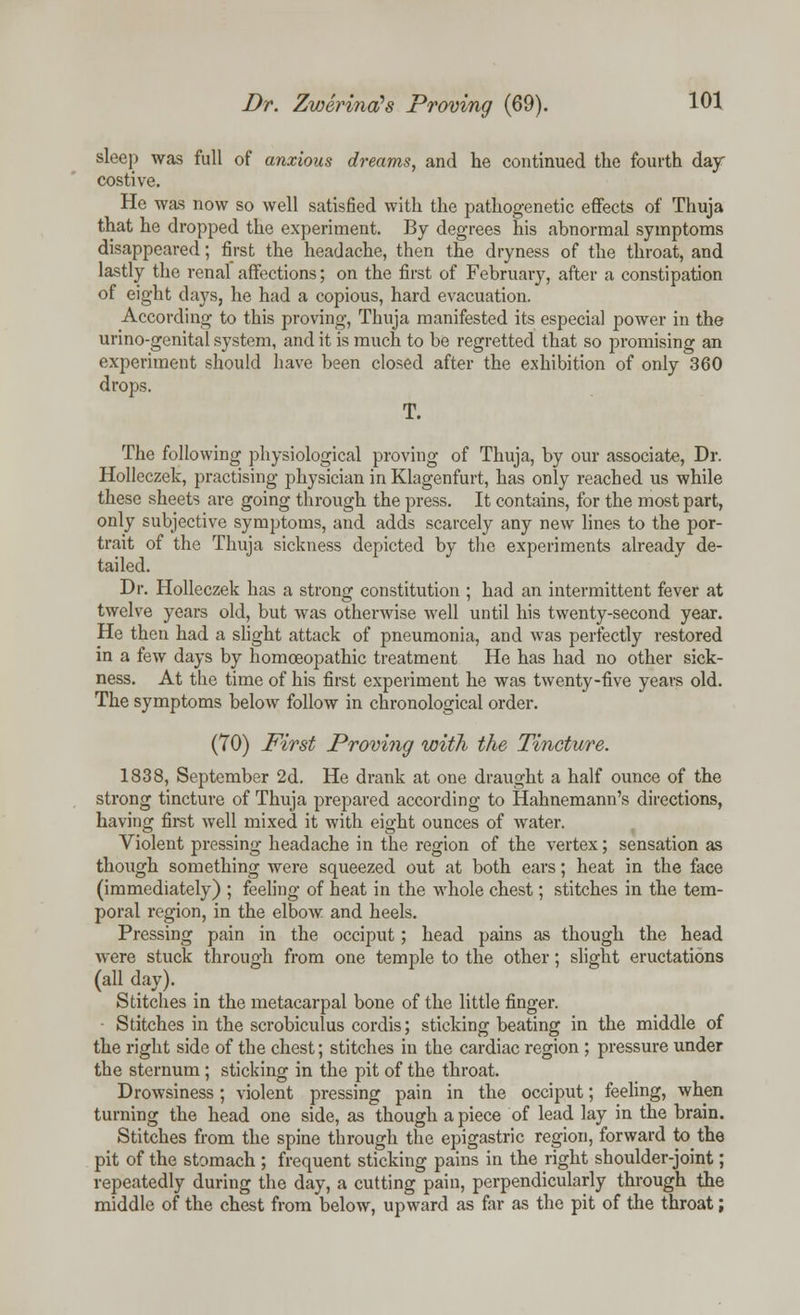 sleep was full of anxious dreams, and he continued the fourth day costive. He was now so well satisfied with the pathogenetic effects of Thuja that he dropped the experiment. By degrees his abnormal symptoms disappeared; first the headache, then the dryness of the throat, and lastly the renal affections; on the first of February, after a constipation of eight days, he had a copious, hard evacuation. According to this proving, Thuja manifested its especial power in the urino-genital system, and it is much to be regretted that so promising an experiment should have been closed after the exhibition of only 360 drops. T. The following physiological proving of Thuja, by our associate, Dr. Holleczek, practising physician in Klagenfurt, has only reached us while these sheets are going through the press. It contains, for the most part, only subjective symptoms, and adds scarcely any new lines to the por- trait of the Thuja sickness depicted by the experiments already de- tailed. Dr. Holleczek has a strong constitution ; had an intermittent fever at twelve years old, but was othei-wise well until his twenty-second year. He then had a slight attack of pneumonia, and was perfectly restored in a few days by homoeopathic treatment He has had no other sick- ness. At the time of his first experiment he was twenty-five years old. The symptoms below follow in chronological order. (TO) First Proving with the Tincture. 1838, September 2d. He drank at one draught a half ounce of the strong tincture of Thuja prepared according to Hahnemann's directions, having first well mixed it with eight ounces of water. Violent pressing headache in the region of the vertex; sensation as though something were squeezed out at both ears; heat in the face (immediately) ; feeling of heat in the whole chest; stitches in the tem- poral region, in the elbow and heels. Pressing pain in the occiput; head pains as though the head were stuck through from one temple to the other; slight eructations (all day). Stitches in the metacarpal bone of the little finger. Stitches in the scrobiculus cordis; sticking beating in the middle of the right side of the chest; stitches in the cardiac region ; pressure under the sternum ; sticking in the pit of the throat. Drowsiness; violent pressing pain in the occiput; feeling, when turning the head one side, as though apiece of lead lay in the brain. Stitches from the spine through the epigastric region, forward to the pit of the stomach ; frequent sticking pains in the right shoulder-joint; repeatedly during the day, a cutting pain, perpendicularly through the middle of the chest from below, upward as far as the pit of the throat;