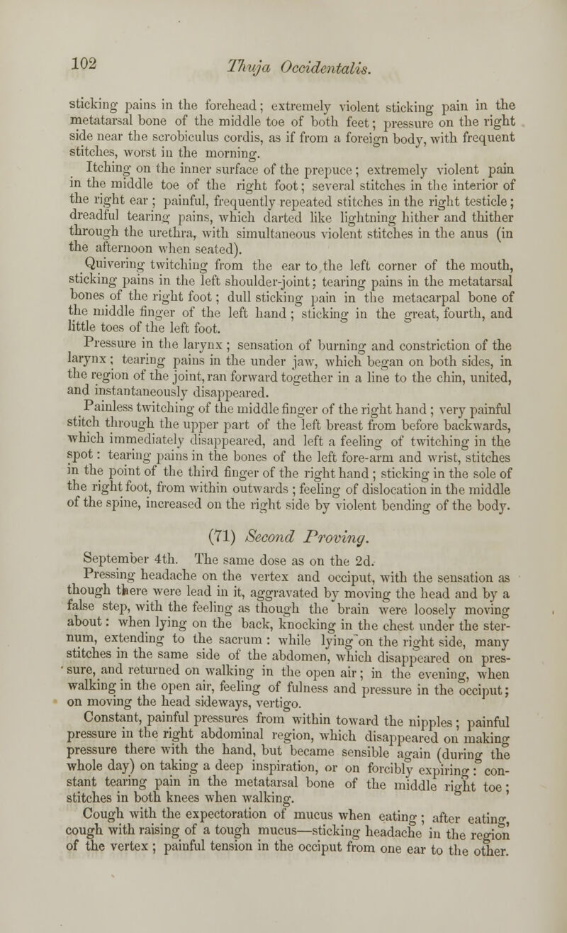 sticking pains in the forehead; extremely violent sticking pain in the metatarsal bone of the middle toe of both feet; pressure on the right side near the scrobiculus cordis, as if from a foreign body, with frequent stitches, worst in the morning. Itching on the inner surface of the prepuce ; extremely violent pain in the middle toe of the right foot; several stitches in the interior of the right ear ; painful, frequently repeated stitches in the right testicle ; dreadful tearing pains, which darted like lightning hither and thither through the urethra, with simultaneous violent stitches in the anus (in the afternoon when seated). _ Quivering twitching from the ear to the left corner of the mouth, sticking pains in the left shoulder-joint; tearing pains in the metatarsal bones of the right foot; dull sticking pain in the metacarpal bone of the middle finger of the left hand ; sticking in the great, fourth, and little toes of the left foot. Pressure in the larynx ; sensation of burning and constriction of the larynx; tearing pains in the under jaw, which began on both sides, in the region of the joint, ran forward together in a line to the chin, united, and instantaneously disappeared. _ Painless twitching of the middle finger of the right hand ; very painful stitch through the upper part of the left breast from before backwards, which immediately disappeared, and left a feeling of twitching in the spot: tearing pains in the bones of the left fore-arm and wrist, stitches in the point of the third finger of the right hand ; sticking in the sole of the right foot, from within outwards ; feeling of dislocation in the middle of the spine, increased on the right side by violent bending of the body. (71) Second Proving. September 4th. The same dose as on the 2d. Pressing headache on the vertex and occiput, with the sensation as though tfcere were lead in it, aggravated by moving the head and by a false step, with the feeling as though the brain were loosely moving about: when lying on the back, knocking in the chest under the ster- num, extending to the sacrum : while lying on the right side, many stitches in the same side of the abdomen, which disappeared on pres- ' sure, and returned on walking in the open air; in the evening, when walking in the open air, feeling of fulness and pressure in the occiput; on moving the head sideways, vertigo. Constant, painful pressures from within toward the nipples ; painful pressure in the right abdominal region, which disappeared on making pressure there with the hand, but became sensible again (during the whole day) on taking a deep inspiration, or on forcibly expiring: con- stant tearing pain in the metatarsal bone of the middle right toe • stitches in both knees when walking. Cough with the expectoration of mucus when eating; after eatino- cough with raising of a tough mucus—sticking headache in the region of the vertex ; painful tension in the occiput from one ear to the other.