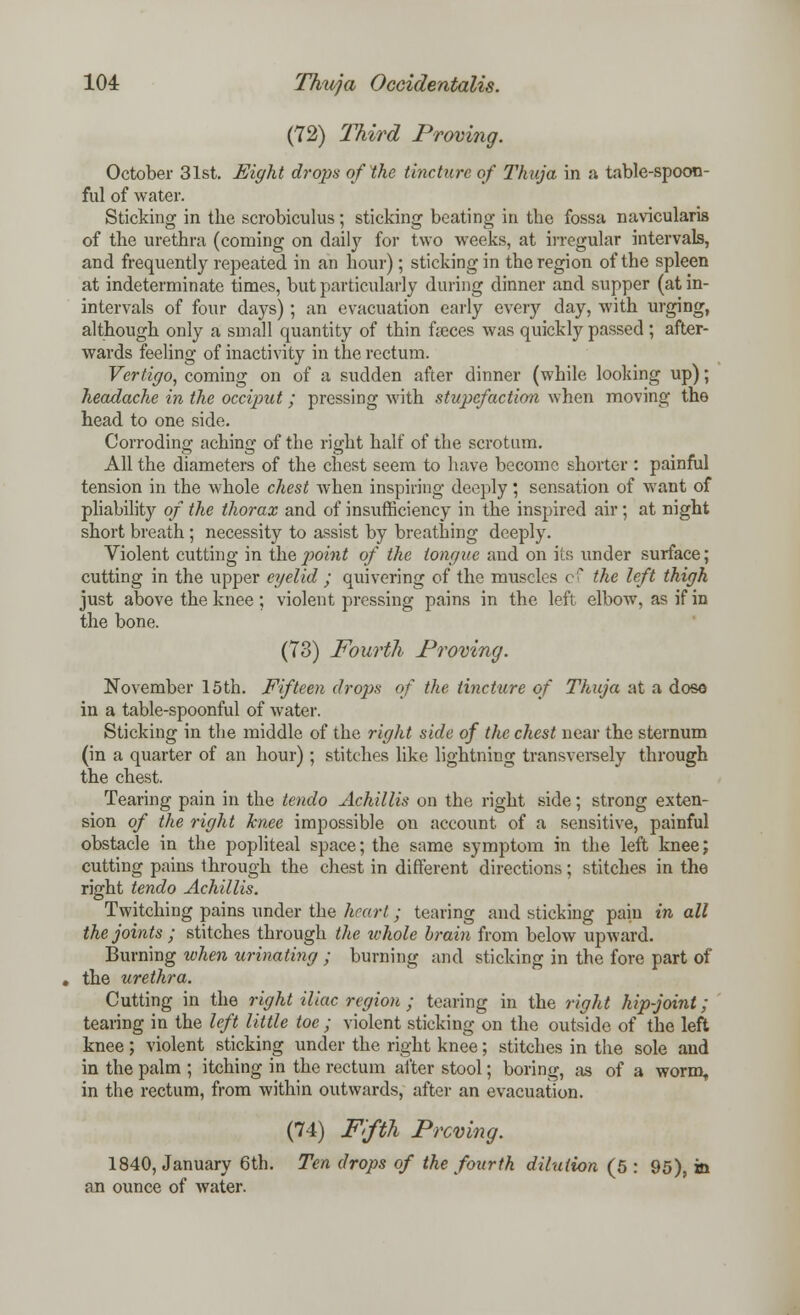(72) Third Proving. October 31st. Eight drops of the tincture of Thuja in a table-spoon- ful of water. Sticking in the scrobiculus; sticking beating in the fossa navicularis of the urethra (coming on daily for two weeks, at irregular intervals, and frequently repeated in an hour); sticking in the region of the spleen at indeterminate times, but particularly during dinner and supper (at in- intervals of four days); an evacuation early every day, with urging, although only a small quantity of thin fseces was quickly passed; after- wards feeling of inactivity in the rectum. Vertigo, coming on of a sudden after dinner (while looking up); headache in the occiput ; pressing with stupefaction when moving the head to one side. Corroding aching of the right half of the scrotum. All the diameters of the chest seem to have become shorter : painful tension in the whole chest when inspiring deeply; sensation of want of pliability of the thorax and of insufficiency in the inspired air ; at night short breath ; necessity to assist by breathing deeply. Violent cutting in the point of the tongue and on its under surface; cutting in the upper eyelid ; quivering of the muscles cf the left thigh just above the knee; violent pressing pains in the left elbow, as if in the bone. (73) Fourth Proving. November 15th. Fifteen drops of the tincture of Thuja at a doso in a table-spoonful of water. Sticking in the middle of the right side of the chest near the sternum (in a quarter of an hour) ; stitches like lightning transversely through the chest. Tearing pain in the tendo Achillis on the right side; strong exten- sion of the right knee impossible on account of a sensitive, painful obstacle in the popliteal space; the same symptom in the left knee; cutting pains through the chest in different directions; stitches in the right tendo Achillis. Twitching pains under the heart; tearing and sticking pain in all the joints ; stitches through the zvhole brain from below upward. Burning when urinating ; burning and sticking in the fore part of the urethra. Cutting in the right iliac region ; tearing in the right hip-joint; tearing in the left little toe ; violent sticking on the outside of the left knee; violent sticking under the right knee; stitches in the sole and in the palm ; itching in the rectum after stool; boring, as of a wormf in the rectum, from within outwards, after an evacuation. (74) Fifth Proving. 1840, January 6th. Ten drops of the fourth dilution (5 : 95), in an ounce of water.