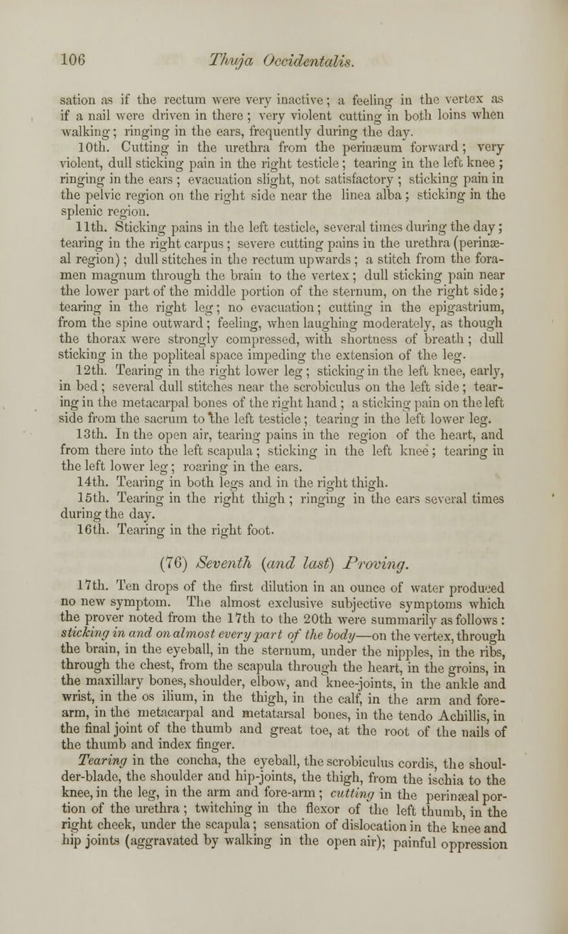 sation as if the rectum were very inactive; a feeling in the vertex as if a nail were driven in there ; very violent cutting in both loins when walking; ringing in the ears, frequently during the day. 10th. Cutting in the urethra from the perinaeum forward; very violent, dull sticking pain in the right testicle ; tearing in the left knee ; ringing in the ears ; evacuation slight, not satisfactory ; sticking pain in the pelvic region on the right side near the linea alba; sticking in the splenic region. 11th. Sticking pains in the left testicle, several times during the day; tearing in the right carpus ; severe cutting pains in the urethra (perinse- al region); dull stitches in the rectum upwards ; a stitch from the fora- men magnum through the brain to the vertex; dull sticking pain near the lower part of the middle portion of the sternum, on the right side; tearing in the right leg; no evacuation; cutting in the epigastrium, from the spine outward; feeling, when laughing moderately, as though the thorax were strongly compressed, with shortness of breath; dull sticking in the popliteal space impeding the extension of the leg. 12tb. Tearing in the right lower leg ; sticking in the left knee, early, in bed; several dull stitches near the scrobiculus on the left side; tear- ing in the metacarpal bones of the right hand ; a sticking pain on the left side from the sacrum to the left testicle; tearing in the left lower leg. 13th. In the open air, tearing pains in the region of the heart, and from there into the left scapula ; sticking in the left knee; tearing in the left lower leg; roaring in the ears. 14th. Tearing in both legs and in the right thigh. 15th. Tearing in the right thigh; ringing in the ears several times during the day. 16th. Tearing in the right foot. (76) /Seventh {and last) Proving. 17th. Ten drops of the first dilution in an ounce of water produced no new symptom. The almost exclusive subjective symptoms which the prover noted from the 17th to the 20th were summarily as follows : sticking in and on almost every part of the body—on the vertex, through the brain, in the eyeball, in the sternum, under the nipples, in the ribs, through the chest, from the scapula through the heart, in the groins, in the maxillary bones, shoulder, elbow, and knee-joints, in the ankle and wrist, in the os ilium, in the thigh, in the calf, in the arm and fore- arm, in the metacarpal and metatarsal bones, in the tendo Achillis, in the final joint of the thumb and great toe, at the root of the nails of the thumb and index finger. Tearing in the concha, the eyeball, the scrobiculus cordis, the shoul- der-blade, the shoulder and hip-joints, the thigh, from the ischia to the knee, in the leg, in the arm and fore-arm ; cutting in the perineal por- tion of the urethra; twitching in the flexor of the left thumb in the right cheek, under the scapula; sensation of dislocation in the knee and hip joints (aggravated by walking in the open air); painful oppression