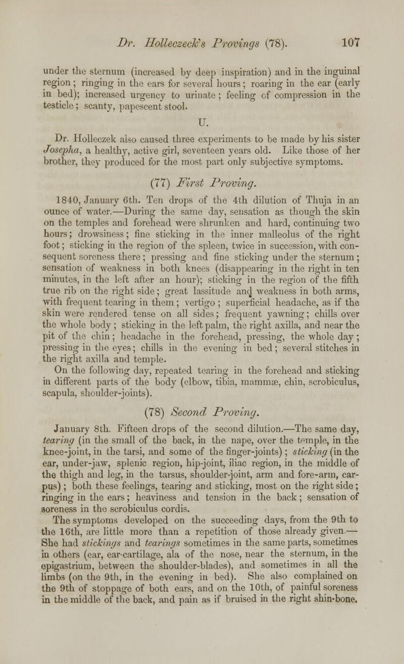 under the sternum (increased by deep inspiration) and in the inguinal region; ringing in the ears fur several hours; roaring in the ear (early in bed); increased urgency to urinate ; feeling of compression in the testicle; scanty, papescent stool. U. Dr. Holleczek also caused three experiments to be made by his sister Josepha, a healthy, active girl, seventeen years old. Like those of her brother, they produced for the most part only subjective symptoms. (77) First Proving. 1840, January 6th. Ten drops of the 4th dilution of Thuja in an ounce of water.—During the same day, sensation as though the skin on the temples and forehead were shrunken and hard, continuing two hours; drowsiness; fine sticking in the inner malleolus of the right foot; sticking in the region of the spleen, twice in succession, with con- sequent soreness there ; pressing and fine sticking under the sternum; sensation of weakness in both knees (disappearing in the right in ten minutes, in the left after an hour); sticking in the region of the fifth true rib on the right side; great lassitude and weakness in both arms, with frequent tearing in them ; vertigo ; superficial headache, as if the skin were rendered tense on all sides; frequent yawning; chills over the whole body ; sticking in the left palm, the right axilla, and near the pit of the chin; headache in the forehead, pressing, the whole day; pressing in the eyes; chills in the evening in bed; several stitches in the right axilla and temple. On the following day, repeated tearing in the forehead and sticking in different parts of the body (elbow, tibia, mammae, chin, scrobiculus, scapula, shoulder-joints). (78) Second Proving. January 8th. Fifteen drops of the second dilution.—The same day, tearing (in the small of the back, in the nape, over the temple, in the knee-joiut, in the tarsi, and some of the finger-joints); sticking (in the ear, under-jaw, splenic region, hip-joint, iliac region, in the middle of the thigh and leg, in the tarsus, shoulder-joint, arm and fore-arm, car- pus) ; both these feelings, tearing and sticking, most on the right side; ringing in the ears; heaviness and tension in the back; sensation of soreness in the scrobiculus cordis. The symptoms developed on the succeeding days, from the 9th to the 16th, are little more than a repetition of those already given.— She had stickings and tearings sometimes in the same parts, sometimes in others (ear, ear-cartilage, ala of the nose, near the sternum, in the epigastrium, between the shoulder-blades), and sometimes in all the limbs (on the 9th, in the evening in bed). She also complained on the 9th of stoppage of both ears, and on the 10th, of painful soreness in the middle of the back, and pain as if bruised in the right shin-bone.