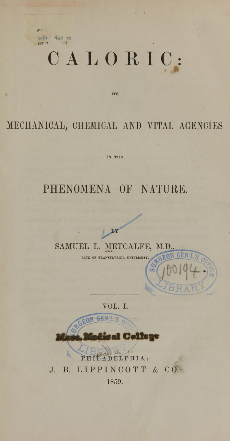 CALORIC: MECHANICAL, CHEMICAL AND VITAL AGENCIES PHENOMENA OF NATURE. SAMUEL L. METCALFE, M.D LATE OP TKANSTLVANIA UNIVERSITY ^ PHIT7ADELPHIA: J. B. LIPPINCOTT & CO: 1859.