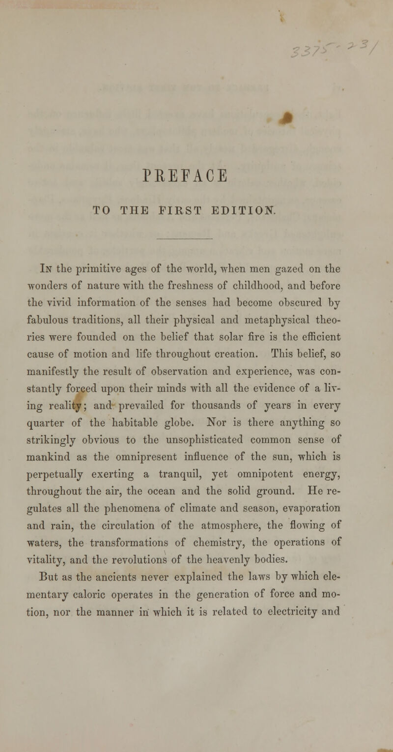 -2 </:> J? PREFACE TO THE FIRST EDITION. In the primitive ages of the world, when men gazed on the wonders of nature with the freshness of childhood, and before the vivid information of the senses had become obscured by fabulous traditions, all their physical and metaphysical theo- ries were founded on the belief that solar fire is the efiicient cause of motion and life throughout creation. This belief, so manifestly the result of observation and experience, was con- stantly forced upon their minds with all the evidence of a liv- ing reality; and prevailed for thousands of years in every quarter of the habitable globe. Nor is there anything so strikingly obvious to the unsophisticated common sense of mankind as the omnipresent influence of the sun, which is perpetually exerting a tranquil, yet omnipotent energy, throughout the air, the ocean and the solid ground. He re- gulates all the phenomena of climate and season, evaporation and rain, the circulation of the atmosphere, the flowing of waters, the transformations of chemistry, the operations of vitality, and the revolutions of the heavenly bodies. But as the ancients never explained the laws by which ele- mentary caloric operates in the generation of force and mo- tion, nor the manner in which it is related to electricity and