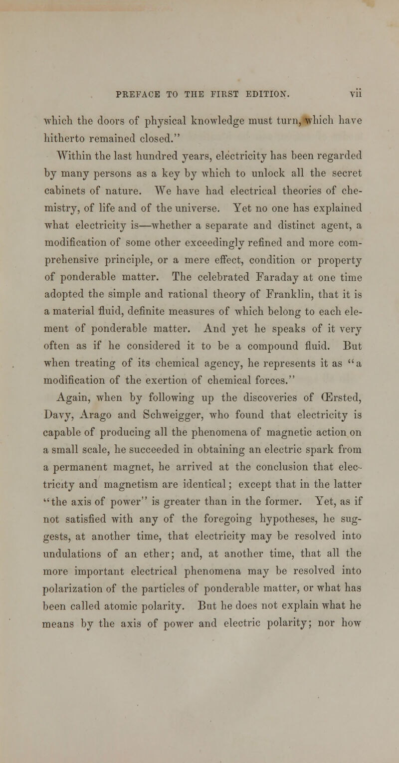 which the doors of physical knowledge must turn,l|^hich have hitherto remained closed. Within the last hundred years, electricity has been regarded by many persons as a key by which to unlock all the secret cabinets of nature. We have had electrical theories of che- mistry, of life and of the universe. Yet no one has explained what electricity is—whether a separate and distinct agent, a modification of some other exceedingly refined and more com- prehensive principle, or a mere effect, condition or property of ponderable matter. The celebrated Faraday at one time adopted the simple and rational theory of Franklin, that it is a material fluid, definite measures of which belong to each ele- ment of ponderable matter. And yet he speaks of it very often as if he considered it to be a compound fluid. But when treating of its chemical agency, he represents it as a modification of the exertion of chemical forces. Again, when by following up the discoveries of (Ersted, Davy, Arago and Schweigger, who found that electricity is capable of producing all the phenomena of magnetic action on a small scale, he succeeded in obtaining an electric spark from a permanent magnet, he arrived at the conclusion that elec- tricity and magnetism are identical; except that in the latter the axis of power is greater than in the former. Yet, as if not satisfied with any of the foregoing hypotheses, he sug- gests, at another time, that electricity may be resolved into undulations of an ether; and, at another time, that all the more important electrical phenomena may be resolved into polarization of the particles of ponderable matter, or what has been called atomic polarity. But he does not explain what he means by the axis of power and electric polarity; nor how