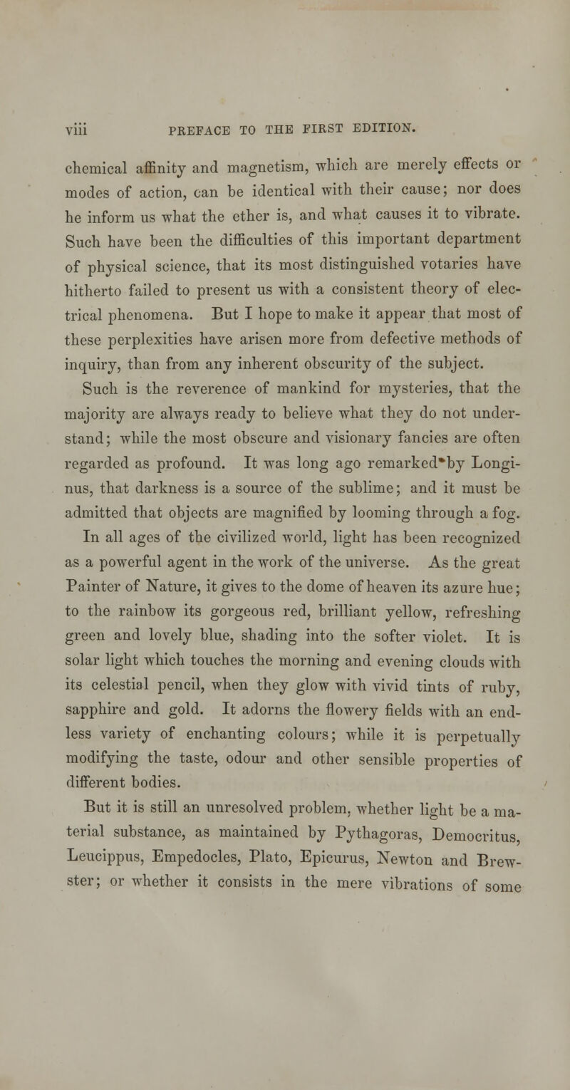 chemical affinity and magnetism, which are merely effects or modes of action, can be identical with their cause; nor does he inform us what the ether is, and what causes it to vibrate. Such have been the difficulties of this important department of physical science, that its most distinguished votaries have hitherto failed to present us with a consistent theory of elec- trical phenomena. But I hope to make it appear that most of these perplexities have arisen more from defective methods of inquiry, than from any inherent obscurity of the subject. Such is the reverence of mankind for mysteries, that the majority are always ready to believe what they do not under- stand; while the most obscure and visionary fancies are often regarded as profound. It was long ago remarked*by Longi- nus, that darkness is a source of the sublime; and it must be admitted that objects are magnified by looming through a fog. In all ages of the civilized world, light has been recognized as a powerful agent in the work of the universe. As the great Painter of Nature, it gives to the dome of heaven its azure hue; to the rainbow its gorgeous red, brilliant yellow, refreshing green and lovely blue, shading into the softer violet. It is solar light which touches the morning and evening clouds with its celestial pencil, when they glow with vivid tints of ruby, sapphire and gold. It adorns the flowery fields with an end- less variety of enchanting colours; while it is perpetually modifying the taste, odour and other sensible properties of different bodies. But it is still an unresolved problem, whether light be a ma- terial substance, as maintained by Pythagoras, Democritus Leucippus, Empedocles, Plato, Epicurus, Newton and Brew- ster; or whether it consists in the mere vibrations of some