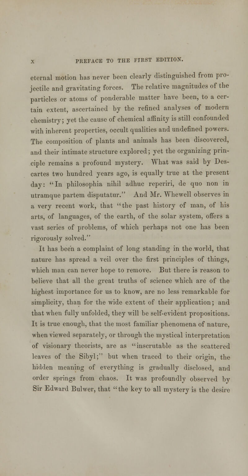 eternal motion has never been clearly distinguished from pro- jectile and gravitating forces. The relative magnitudes of the particles or atoms of ponderable matter have been, to a cer- tain extent, ascertained by the refined analyses of modern chemistry; yet the cause of chemical affinity is still confounded with inherent properties, occult qualities and undefined powers. The composition of plants and animals has been discovered, and their intimate structure explored; yet the organizing prin- ciple remains a profound mystery. What was said by Des- cartes two hundred years ago, is equally true at the present day: In philosophia nihil adhuc reperiri, de quo non in utramque partem disputatur. And Mr. Whewell observes in a very recent work, that the past history of man, of his arts, of languages, of the earth, of the solar system, ofiiers a vast series of problems, of which perhaps not one has been rigorously solved. It has been a complaint of long standing in the world, that nature has spread a veil over the first principles of things, which man can never hope to remove. But there is reason to believe that all the great truths of science which are of the highest importance for us to know, are no less remarkable for simplicity, than for the wide extent of their application; and that when fully unfolded, they will be self-evident propositions. It is true enough, that the most familiar phenomena of nature, when viewed separately, or through the mystical interpretation of visionary theorists, are as inscrutable as the scattered leaves of the Sibyl; but when traced to their origin, the hidden meaning of everything is gradually disclosed, and order springs from chaos. It was profoundly observed by Sir Edward Bulwer, that  the key to all mystery is the desire