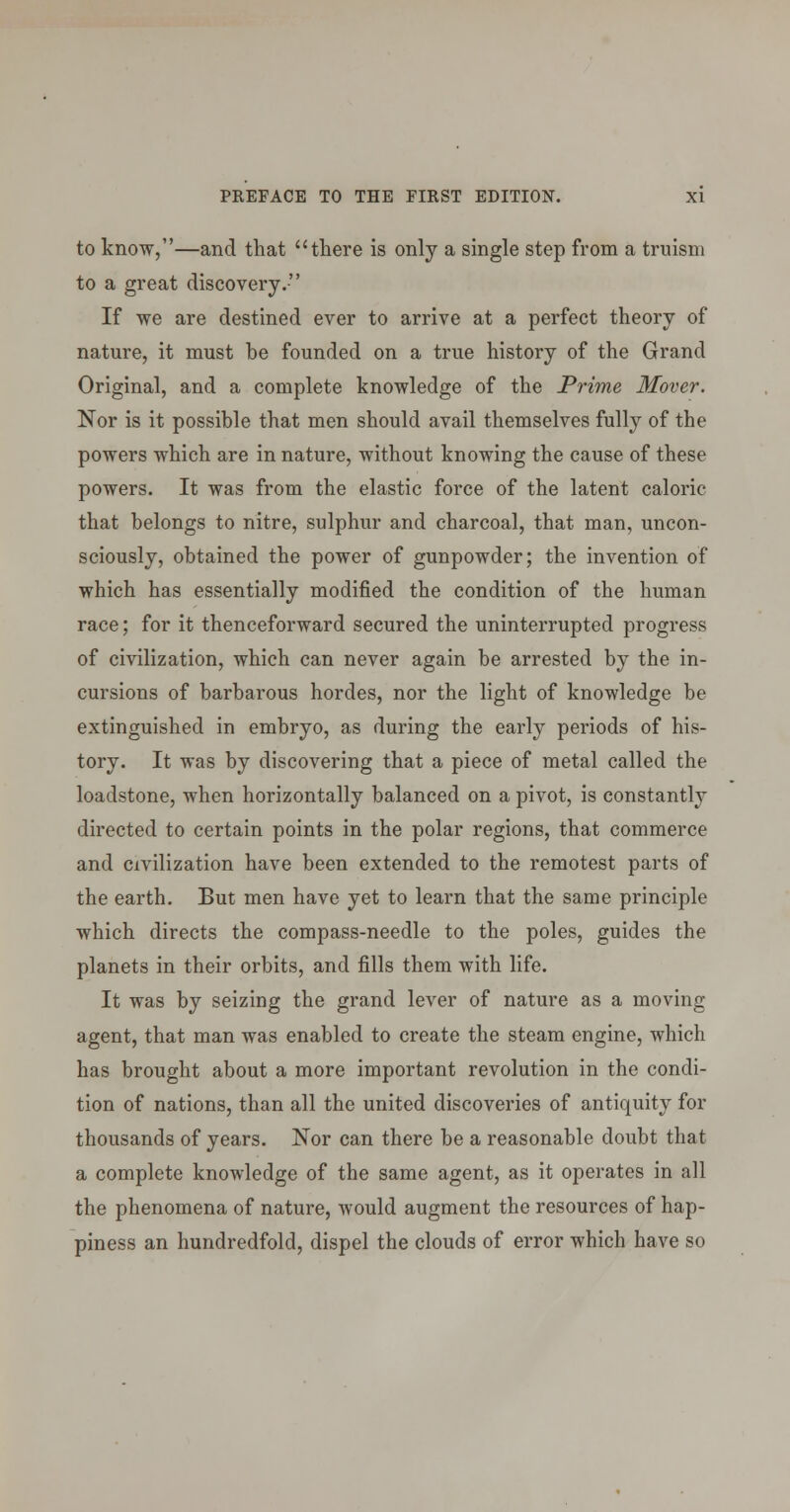 to know,—and that there is only a single step from a truism to a great discovery. If we are destined ever to arrive at a perfect theory of nature, it must be founded on a true history of the Grand Original, and a complete knowledge of the Prime Mover. Nor is it possible that men should avail themselves fully of the powers which are in nature, without knowing the cause of these powers. It was from the elastic force of the latent caloric that belongs to nitre, sulphur and charcoal, that man, uncon- sciously, obtained the power of gunpowder; the invention of which has essentially modified the condition of the human race; for it thenceforward secured the uninterrupted progress of civilization, which can never again be arrested by the in- cursions of barbarous hordes, nor the light of knowledge be extinguished in embryo, as during the early periods of his- tory. It was by discovering that a piece of metal called the loadstone, when horizontally balanced on a pivot, is constantly directed to certain points in the polar regions, that commerce and civilization have been extended to the remotest parts of the earth. But men have yet to learn that the same principle which directs the compass-needle to the poles, guides the planets in their orbits, and fills them with life. It was by seizing the grand lever of nature as a moving agent, that man was enabled to create the steam engine, which has brought about a more important revolution in the condi- tion of nations, than all the united discoveries of antiquity for thousands of years. Nor can there be a reasonable doubt that a complete knowledge of the same agent, as it operates in all the phenomena of nature, would augment the resources of hap- piness an hundredfold, dispel the clouds of error which have so