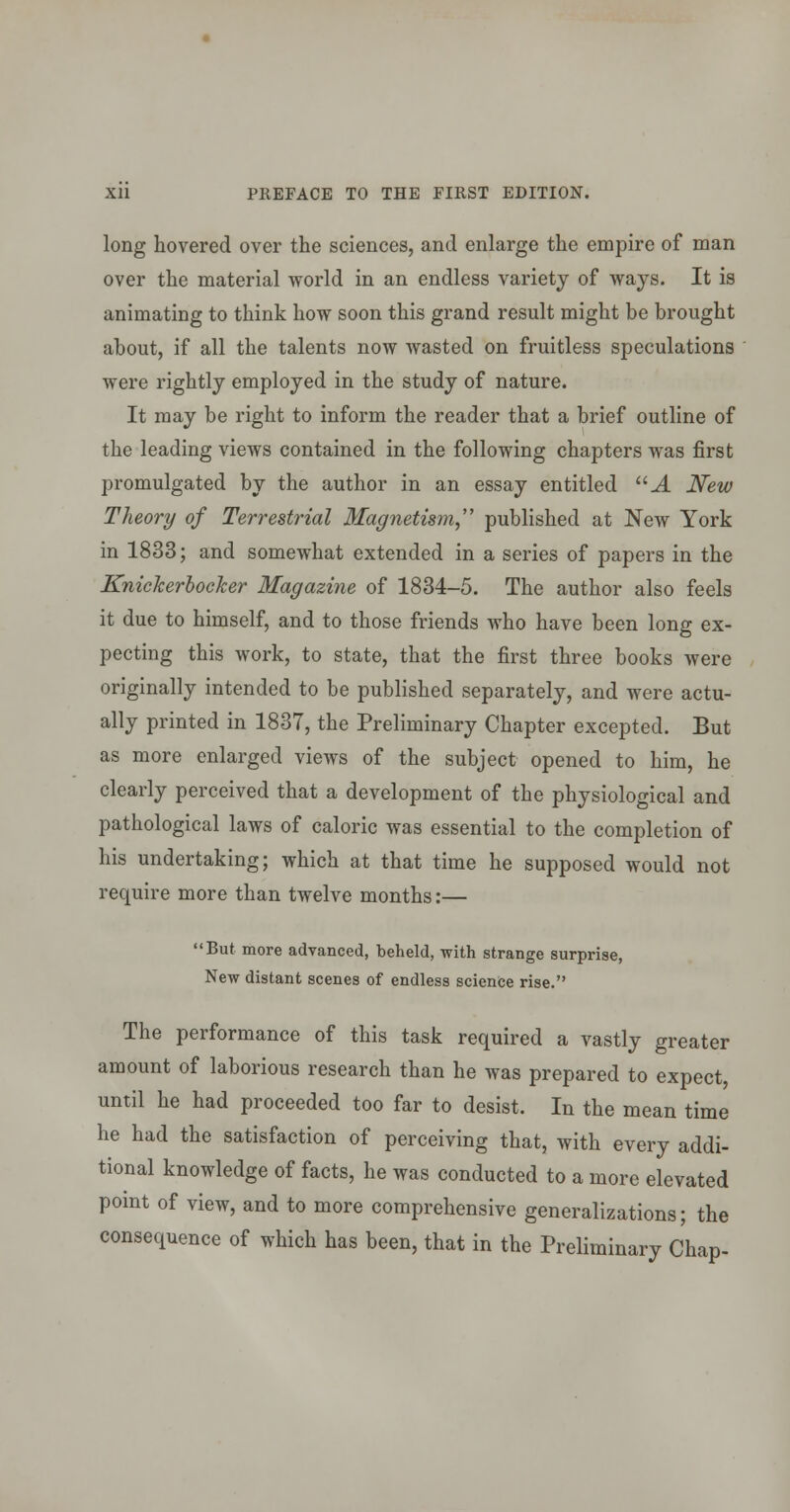 long hovered over the sciences, and enlarge the empire of man over the material world in an endless variety of Avays. It is animating to think how soon this grand result might be brought about, if all the talents now wasted on fruitless speculations were rightly employed in the study of nature. It may be right to inform the reader that a brief outline of the leading views contained in the following chapters was first promulgated by the author in an essay entitled J. New Theory of Terrestrial Magnetism,'' published at New York in 1833; and somewhat extended in a series of papers in the KnicherhocTcer Magazine of 1834-5. The author also feels it due to himself, and to those friends who have been long ex- pecting this work, to state, that the first three books were originally intended to be published separately, and were actu- ally printed in 1837, the Preliminary Chapter excepted. But as more enlarged vieAvs of the subject opened to him, he clearly perceived that a development of the physiological and pathological laws of caloric was essential to the completion of his undertaking; which at that time he supposed would not require more than twelve months:— But more advanced, beheld, with strange surprise, New distant scenes of endless science rise. The performance of this task required a vastly greater amount of laborious research than he was prepared to expect, until he had proceeded too far to desist. In the mean time he had the satisfaction of perceiving that, with every addi- tional knowledge of facts, he was conducted to a more elevated point of view, and to more comprehensive generalizations; the consequence of which has been, that in the Preliminary Chap-